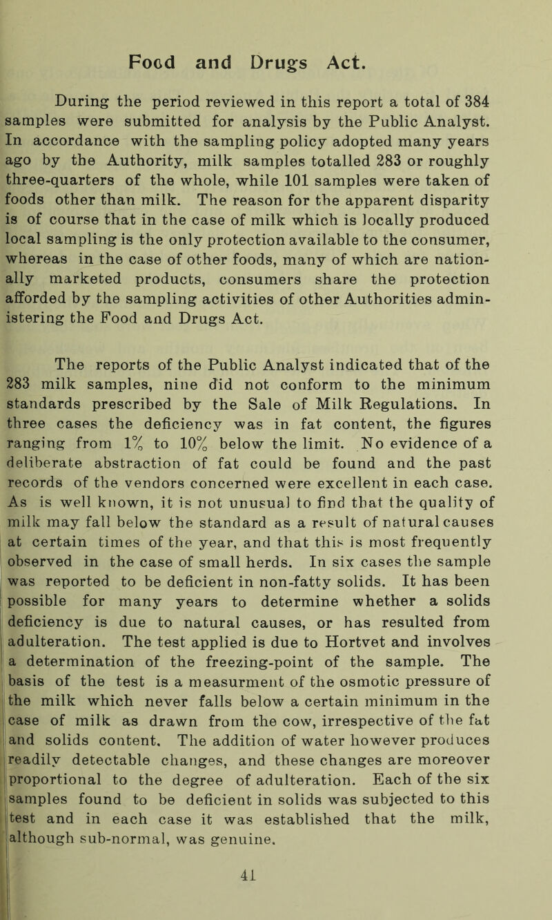 Food and Drugs Act. During the period reviewed in this report a total of 384 samples were submitted for analysis by the Public Analyst. In accordance with the sampling policy adopted many years ago by the Authority, milk samples totalled 283 or roughly three-quarters of the whole, while 101 samples were taken of foods other than milk. The reason for the apparent disparity is of course that in the case of milk which is locally produced local sampling is the only protection available to the consumer, whereas in the case of other foods, many of which are nation- ally marketed products, consumers share the protection afforded by the sampling activities of other Authorities admin- istering the Food and Drugs Act. The reports of the Public Analyst indicated that of the 283 milk samples, nine did not conform to the minimum standards prescribed by the Sale of Milk Regulations. In three cases the deficiency was in fat content, the figures ranging from 1% to 10% below the limit. No evidence of a deliberate abstraction of fat could be found and the past records of the vendors concerned were excellent in each case. As is well known, it is not unusual to find that the quality of milk may fall below the standard as a result of natural causes at certain times of the year, and that this is most frequently observed in the case of small herds. In six cases the sample was reported to be deficient in non-fatty solids. It has been possible for many years to determine whether a solids deficiency is due to natural causes, or has resulted from adulteration. The test applied is due to Hortvet and involves a determination of the freezing-point of the sample. The basis of the test is a measurment of the osmotic pressure of the milk which never falls below a certain minimum in the case of milk as drawn from the cow, irrespective of the fat and solids content. The addition of water however produces readily detectable changes, and these changes are moreover proportional to the degree of adulteration. Each of the six samples found to be deficient in solids was subjected to this |test and in each case it was established that the milk, although sub-normal, was genuine.