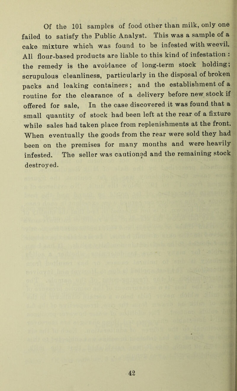 Of the 101 samples of food other than milk, only one failed to satisfy the Public Analyst. This was a sample of a cake mixture which was found to be infested with weevil. All flour-based products are liable to this kind of infestation : the remedy is the avoidance of long-term stock holding; scrupulous cleanliness, particularly in the disposal of broken packs and leaking containers; and the establishment of a routine for the clearance of a delivery before new stock if offered for sale, In the case discovered it was found that a small quantity of stock had been left at the rear of a fixture while sales had taken place from replenishments at the front. When eventually the goods from the rear were sold they had been on the premises for many months and were heavily infested. The seller was cautioned and the remaining stock destroyed.