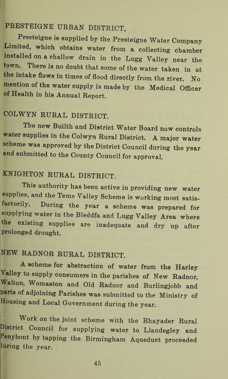 PRESTEIGNE URBAN DISTRICT, Presteigne is supplied by the Presteigne Water Company Limited, which obtains water from a collecting chamber installed on a shallow drain in the Lugg Valley near the town. There is no doubt that some of the water taken in at the intake flows in times of flood directly from the river. No mention of the water supply is made by the Medical Officer of Health in his Annual Report. COLWYN RURAL DISTRICT. The new Builth and District Water Board now controls water supplies in the Colwyn Rural District. A major water scheme was approved by the District Council during the year and submitted to the County Council for approval, KNIGHTON RURAL DISTRICT. This authority has been active in providing new water supplies, and the Teme Valley Scheme is working most satis- factorily, During the year a scheme was prepared for supplying water in the Bleddfa and Lugg Valley Area where the existing supplies are inadequate and dry up after prolonged drought. NEW RADNOR RURAL DISTRICT. A scheme for abstraction of water from the Harley Valley to supply consumers in the parishes of New Radnor, Walton, Womaston and Old Radnor and Burlingjobb and parts of adjoining Parishes was submitted to the Ministry of Housing and Local Government during the year. Work on the joint scheme with the Rhayader Rural District Council for supplying water to Llandegley and Penybont by tapping the Birmingham Aqueduct proceeded luring the year.