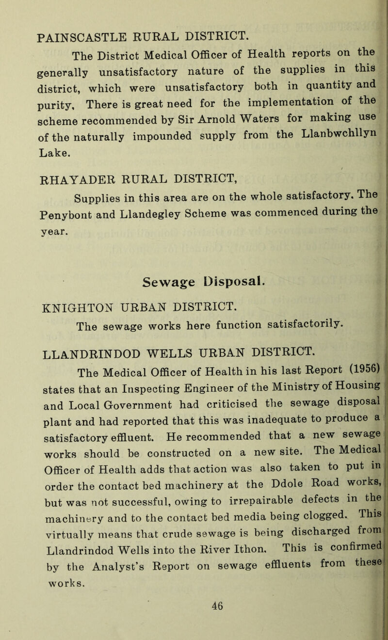 PAINSCASTLE RURAL DISTRICT. The District Medical Officer of Health reports on the generally unsatisfactory nature of the supplies in this district, which were unsatisfactory both in quantity and purity. There is great need for the implementation of the scheme recommended by Sir Arnold Waters for making use of the naturally impounded supply from the Llanbwchllyn Lake. RHAYADER RURAL DISTRICT, Supplies in this area are on the whole satisfactory. The Penybont and Llandegley Scheme was commenced during the year. Sewage Disposal. KNIGHTON URBAN DISTRICT. The sewage works here function satisfactorily. LLANDRINDOD WELLS URBAN DISTRICT. The Medical Officer of Health in his last Report (1956) states that an Inspecting Engineer of the Ministry of Housing and Local Government had criticised the sewage disposal plant and had reported that this was inadequate to produce a satisfactory effluent. He recommended that a new sewage works should be constructed on a new site. The Medical Officer of Health adds that action was also taken to put in order the contact bed machinery at the Ddole Road works, but was not successful, owing to irrepairable defects in the machinery and to the contact bed media being clogged.. This virtually means that crude sewage is being discharged from: Llandrindod Wells into the River Ithon, This is confirmed by the Analyst’s Report on sewage effluents from these works.