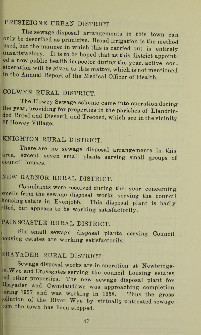 The sewage disposal arrangements in this town can only be described as primitive. Broad irrigation is the method used, but the manner in which this is carried out is entirely unsatisfactory. It is to be hoped that as this district appoint- ed a new public health inspector during the year, active con- sideration will be given to this matter, which is not mentioned in the Annual Report of the Medical Officer of Health. COLWYN RURAL DISTRICT. The Howey Sewage scheme came into operation during the year, providing for properties in the parishes of Llandrin- dod Rural and Disserth and Trecoed, which are in the vicinity °f Howey Village, KNIGHTON RURAL DISTRICT. There are no sewage disposal arrangements in this area, except seven small plants serving small groups of council houses. NEW RADNOR RURAL DISTRICT. Complaints were received during the year concerning smells from the sewage disposal works serving the council housing estate in Evenjobb. This disposal plant is badly sited, but appears to be working satisfactorily. PAINSCASTLE RURAL DISTRICT. Six small sewage disposal plants serving Council lousing estates are working satisfactorily. RHAYADER RURAL DISTRICT. Sewage disposal works are in operation at Newbridge- >n-Wye and Crossgates serving the council housing estates -nd other properties. The new sewage disposal plant for thayader and Cwmdauddwr was approaching completion uring 1957 and was working in 1958. Thus the gross pollution of the River Wye by virtually untreated sewage jrom the town has been stopped.