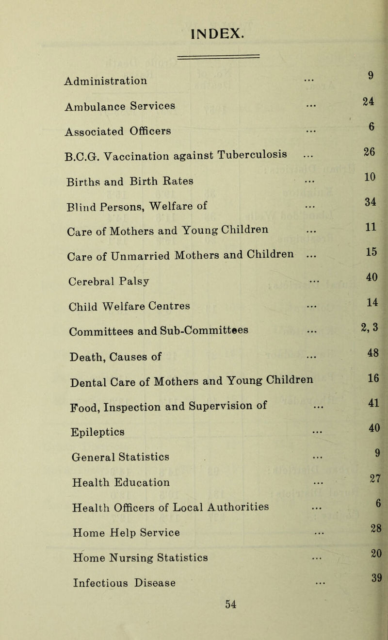 INDEX. Administration Ambulance Services ••• 24 Associated Officers ••• ® B.C.G. Vaccination against Tuberculosis ... 26 Births and Birth Rates ••• ^ Blind Persons, Welfare of ••• ^4 Care of Mothers and Young Children ... H Care of Unmarried Mothers and Children ... 15 Cerebral Palsy ••• 40 Child Welfare Centres ••• 44 Committees and Sub-Committees ... 2,3 Death, Causes of ••• 4^ Dental Care of Mothers and Young Children 16 Food, Inspection and Supervision of ... 41 Epileptics ••• 4^ General Statistics ••• ^ Health Education 2^ Health Officers of Local Authorities Home Help Service Home Nursing Statistics 39 Infectious Disease