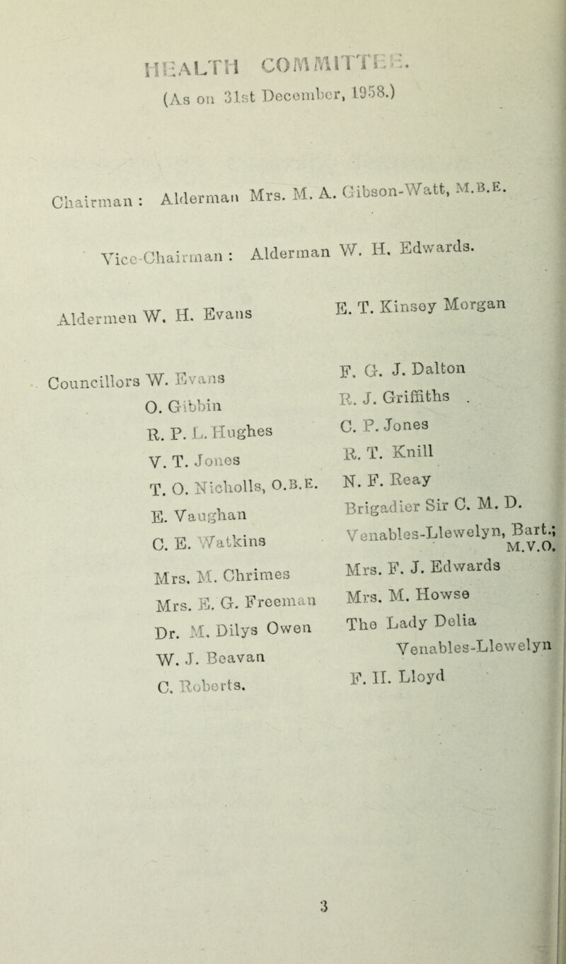 i!!:ALTii corAMnTi: (As oil 31st Deconibcr, 1958.) Chairman : Alderman Mrs. M. A. Gibson-Watt, M.B.E. Vice-Chairman ; Alderman W. H, Edwards. Aldermen W, H. Evans E. T. Kinsey Morgan Councillors W. Evans O. Gibbin R. P.E. Hughes V. T. Jones T. O. Nlcholls, O.B.E. E. Vaughan C. E. V/atkins Mrs, M. Chrimes Mrs. E. G. Freeman Dr. M. Dilys Owen W. J. Beavan C. Roberts. E. G. J. Dalton R. J. Griffiths . C. P. Jones R. T. Knill N. F. Reay Brigadier Sir C. M. D. Venables-Llewelyn, Bart.; M.V.O, Mrs. F. J. Edwards Mrs. M. Howse The Lady Delia Venables-Llewelyn F. II. Lloyd
