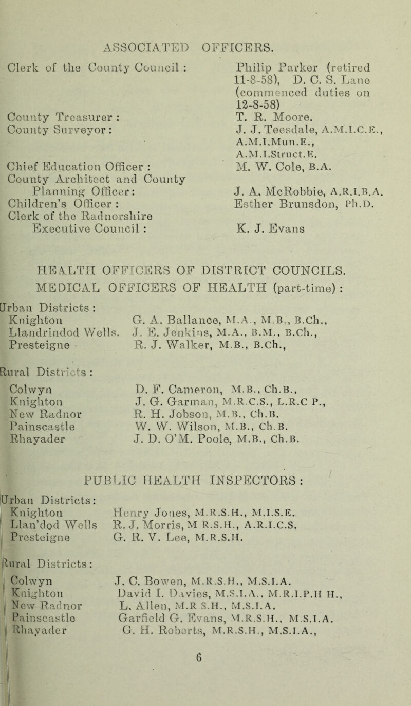 xVSSOCIATED Clerk of the Count}^ Council : County Treasurer : County Surveyor: Chief Education Officer : County Architect and County Planning Officer: Children’s Officer : Clerk of the Radnorshire Executive Council : OFFICERS. Philip Parker (retired 11- 8-58), D. C. S. Lane (commenced duties on 12- 8-58) • T. R. Moore. J. J. Teesdale, A.M.I.C.E., A.M.I.Mun.E., A.M.T.Siriict.E. M. W. Cole, B.A. J. A. McRobbie, A.R.I.B.A. Esther Brunsdon, Ph.D. K. J. Evans HEALTH OFFICERS OF DISTRICT COUNCILS. MEDICAL OFFICERS OF HEALTH (part-time): Urban Districts : Knighton G. A. Ballance, M.A., M B., B.Ch., Llandrindod Wells. J. E. Jenkins, M.A., B.M., B.Ch., Presteigne • R. J. Walker, M.B., B.Ch., Rural Districts : Colwyn Knighton New Radnor Painscastle Rhayader D. F. Cameron, M.B., Ch.B., J. G. Garman, M.R.C.S., L.R.C P., R. H. Jobson, M.B., Ch.B. W. W. Wilson, M.B., Ch.B. J. D. O’M. Poole, M.B., Ch.B. PUBLIC HEALTH INSPECTORS : Urban Districts: Knighton Llan’dod Wells I Presteigne Henry Jones, M.R.S.H., M.I.S.E. R.J. Morris, M R.S.H., A.R.I.C.S. G. R. V. Lee, M.R.S.H. lural Districts: Colwyn Knighton New Radnor Painscastle Rhayader J. C. Bowen, M.R.S.H., M.S.I.A. David 1. D.ivies, M.S.I.A.. M.R.i.p.ii H., L, Allen, M.R S.H., M.S.I.A. Garfield G. Evans, M.R.S.H.. M.S.I.A. G. H. Roberts, M.R.S.H., M.S.I.A.,