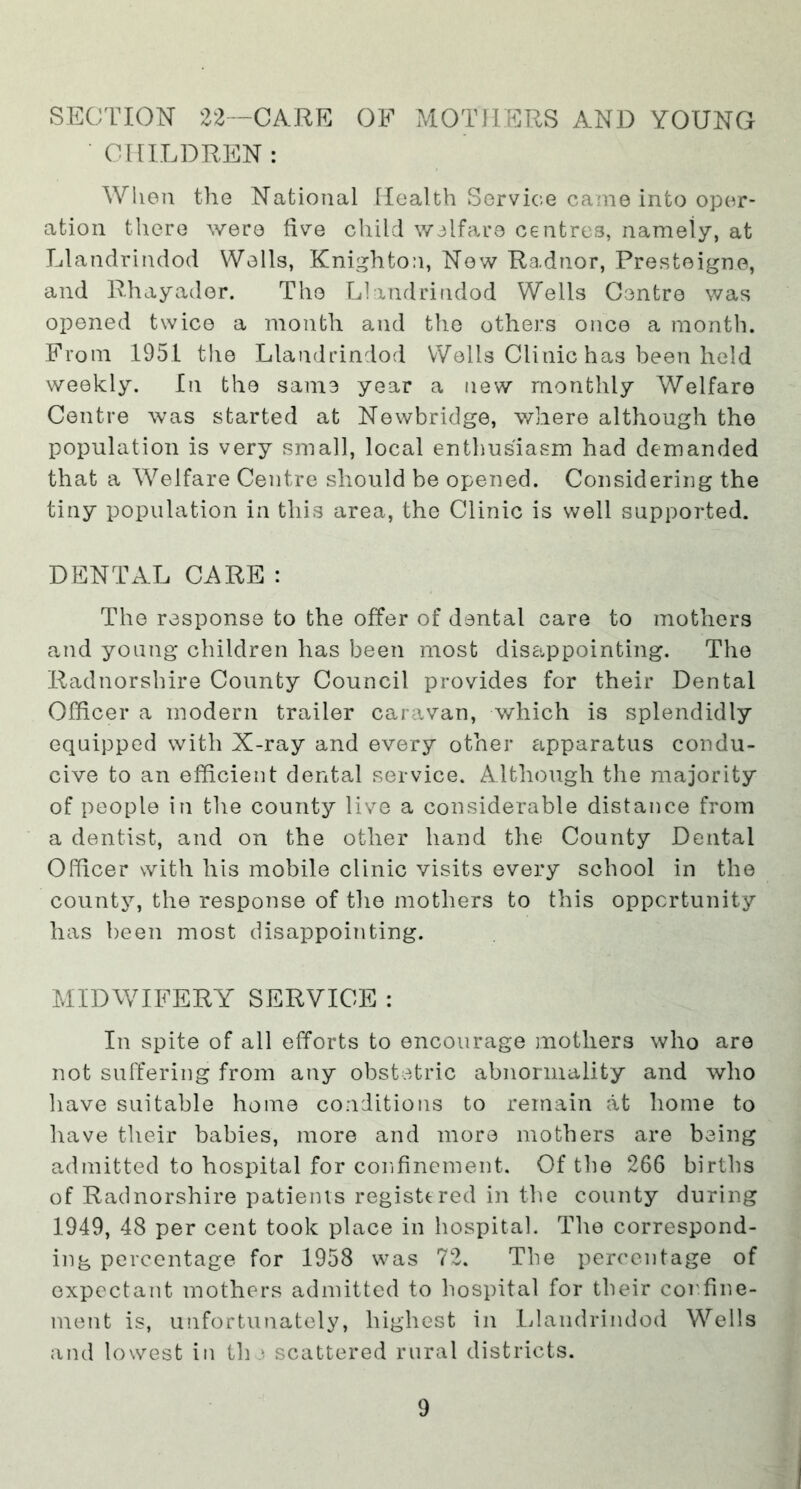 SECTION 22—CARE OF MOTHERS AND YOUNG ■ CHILDREN: When the National Health Service came into oper- ation there were five child welfare centres, namely, at Llandrindod Wells, Knighton, Now Radnor, Presteigne, and Rhayader. The Llandrindod Wells Centre was opened twice a month and the others once a month. From 1951 the Llandrindod Wells Clinic has been held weekly. In the same year a new monthly Welfare Centre was started at Newbridge, where although the population is very small, local enthusiasm had demanded that a Welfare Centre should be opened. Considering the tiny population in this area, the Clinic is well supported. DENTAL CARE : The response to the offer of dental care to mothers and young children has been most disc-.ppointing. The Radnorshire County Council provides for their Dental Officer a modern trailer caravan, which is splendidly equipped with X-ray and every other apparatus condu- cive to an efficient dental service. Although the majority of people in the county live a considerable distance from a dentist, and on the other hand the County Dental Officer with his mobile clinic visits every school in the county, the response of the mothers to this opportunity has been most disappointing. MIDWIFERY SERVICE : In spite of all efforts to encourage mothers who are not suffering from any obstetric abnormality and who have suitable homo conditions to remain at home to have their babies, more and more mothers are being admitted to hospital for confinement. Of the 266 births of Radnorshire patients registtred in the county during 1949, 48 per cent took place in hospital. The correspond- ing percentage for 1958 was 72. The percentage of expectant mothers admitted to hospital for their confine- ment is, unfortunately, highest in Idandrindod Wells and lowest in th scattered rural districts.