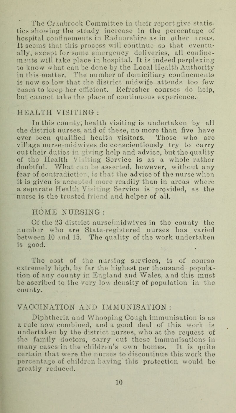 The Cr.uibrook Committee in their report give statis- tics showing the steady increase in the percentage of hospital confinemeiits in Radnorshire as in other areas. It seems tliat this process will continue so tliat eventu- ally, except for some emergency deliveries, all confine- mints will take place in hospital. It is indeed perplexing to know what can be done by the Local Health Authority in this matter. The number of domiciliary confinements is now so low that the district midwife attends too few cases to keep her elhcient. Refresher courses do help, but cannot take the place of continuous experience. HEALTH VISITING : In this county, health visiting is undertaken by all the district nurses, and of these, no more than five have ever been qualified health visitors. Those wlio are village nurse-midwives do conscientiously try to carry out their duties in giving help and advice, but the quality of the Health Vi iting Service is as a whole rather doubtful. What cm be asserted, however, without any fear of contradiction, is that the advice of the nurse when it is given is accepted more readily than in areas where a separate Health Visiting Service is provided, as the nurse is the trusted friend and helper of all. HOME NURSING: Of the 23 district nurse/midwives in the county the number who are State-registered nurses has varied between 10 and 15. The quality of the work undertaken is good. The cost of the nursing S3rvices, is of course extremely high, by far the highest per thousand popula- tion of any county in England and Wales, and this must be ascribed to the very low density of population in the county. . . VACCINATION AND IMMUNISATION : Diphtheria and Whooping Cough immunisation is as a rule now combined, and a good deal of this work is undertaken by the district nurses, who at the request of the family doctors, carry out these immufiisations in many cases in the children’s own homes. It is quite certain that were the nurses to discontinue this work the percentage of children having this protection would be greatly reduced.