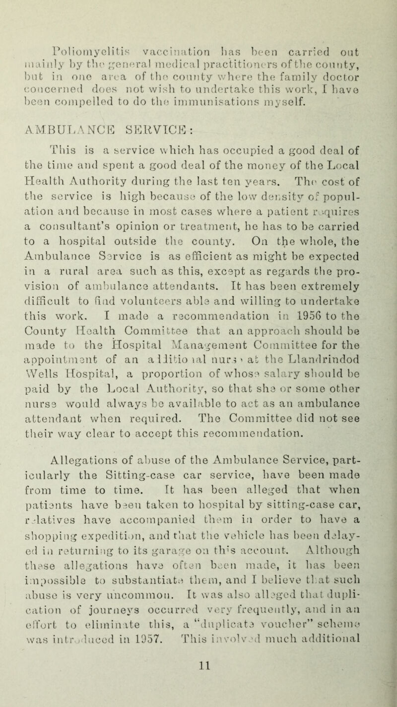 Poliomyelitis vaccintition lias ])een carried ont mainly by tlu' ;.;ormral m(3(lical practitioners of the county, but in one area of tbo comity where the family doctor coiicerned does not wish to undertake this work, I liavo been compelled to do the immunisations myself. A.MBUT.A biCP SPUVTCK : This is a service which has occupied a good deal of the time and spent a good deal of the money of the I^ocal Plealth Authority during the last ten years. The cost of the service is high because of the low density of popul- ation and because in most cases where a patient r '.quires a consultant’s opinion or treatment, be has to be carried to a hospital outside the county. On the wl\ole, the Ambulance Service is as efficient as might be expected in a rural area such as this, except as regards the pro- vision of ambulance attendants. It has been extremely difficult to hud volunteers able and willing to undertake this work. I made a recommendation in .1956 to the County Health Committee that an approach should be made to the Hospital Management Committee for the appointment of an a liitio lal nurs ^ at the Llandrindod Wells Itospital, a proportion of whose salary should bo paid by the ].jOcal Authority, so that she or some other nurse would always be available to act as an ambulance attendant when required. The Committee did not see their way clear to accept this recommendation. Allegations of abuse of the Ambulance Service, part- icularly the Sitting-case car service, have been made from time to time. It has been alleged that when patients have b,^.eu taken to hospital by sitting-case car, r datives have accompanied them in order to have a shopping expedition, and that the vehicle has been delay- ed in retuiming to its garage on th^s account. zAlthough these allegations have often been juade, it has been impossible to substantiate them, and I believe that such abuse is very uncommon. It was also alleged tbatdui)li- cation of journeys occurred vei'y frequently, and in an olTort to (.diminite this, a “duplicate voucher’’ scheme- was intr-aluced in 1957. This iiu’olved much additional