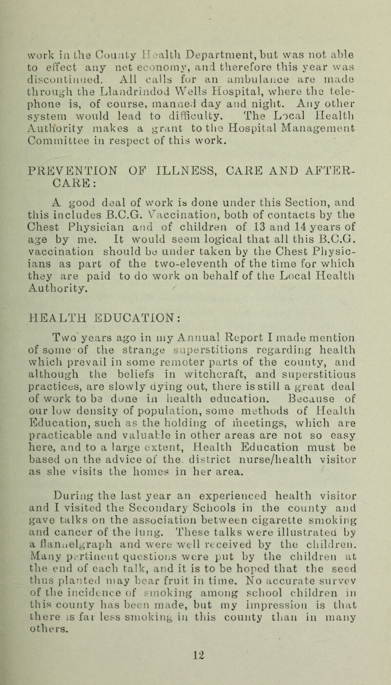 work ill the County Ileiiltli Department, but was not able to elTect any net economy, and therefore this year was discontinued. All calls for an ambulance are made through the Llandrindod Wells Hospital, wliere tlie tele- phone is, of course, manned day and night. Any other system would lead to difficulty. The Local Health Authority makes a grant to the Hospital Management Committee in respect of this work. PREV^ENTION OF ILLNESS, CARE AND AFTER- CARE: A good deal of work is done under this Section, and this includes B.C.G. \''acciRation, both of contacts by the Chest Physician and of children of 13 and 14 years of age by me. It would seem logical that all this B.C.G. vaccination should be under taken by the Chest Physic- ians as part of the two-eleventh of the time for which they are paid to do work on behalf of the Local Health Authority. HEALTH EDUCATION: Two'years ago in my Annual Report I made mention of some of the strange superstitions regarding health which prevail in some remoter parts of the county, aiid although the beliefs in witchcraft, and superstitious practices, are slowly dying out, there is still a great deal of work to be done in health education. Because of our low density of population, some methods of Health Education, such as the holding of iheetings, which are practicable and valuable in other areas are not so easy here, and to a large extent. Health Education must be based on the advice of the. district nurse/health visitor as slie visits the homes in her area. ■ During the last year an experienced health visitor and I visited the Secondary Schools in the county and gave talks on the association between cigarette smoking and cancer of the lung. These talks were illustrated by a llan;ielgraph and were well received by the children. Many p.-rtinent questions were put by the cbildren at the end of each talk, and it is to be hoped that the seed thus planted may bear fruit in time. No accurate survev of the incidence of smoking among school children in this county has been made, but my impression is that there is far less smoking in this county than in many others.