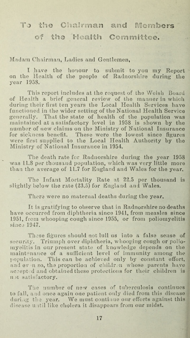 Tj the Ci'ia'rrrsan of the '5-2ca§th and raombors Committee. Madam Chairman, Ladies and Gentlemen, I have the honour to submit to you my Report on the Health of the people of Radnorsliire during tlie year 1958. This report includes at the request of the Welsh Board of Health a brief general review of the manner in which during their first ten years the Local Health Services have functioned in the wider setting of the National Health Service generalh^. That the state of health of the population was maintained at a satisfactory level in 1958 is shown by the number of new claims on the Ministry of National Insurance for sickness benefit. These were the lowest since figures were first supplied to the Local Health Authority by the Ministry of National Insurance in 1954. The death rate for Radnorshire during the year 1958 was 11.8 per thousand population, which was very little more than the average of 11.7 for England and Wales for the year. The Infant Mortality Rate at 22.5 per thousand is slightly below the rate (23.5) for England and Wales. There were no maternal deaths during the year. It is gratifying to observe that in Radnorshire no deaths i have occurred from diphtheria since 1941, from measles since ^ 1951, from whooping cough since 1955, or from poliomyelitis \ since 1947. i These figures should not lull us into a false sense of security. Triumph over diphtheria, whooping cough or polio- j myelitis in our present states of knowledge dei)ends on the * maintenance of a sufficient level of immunity among the i I’opulation. This can be achieved only by constant effort, t and ev n so, the i)roportion of children whose parents have | accepted and obtained these protections for their children is j n )t satisfactory. The number of new cases of tuberculosis continues i to fall, and once again one patient only died from this disease ^ dnri.'ig the year. We must continue our efforts against this i disease until like cholera it disappears from our midst. |