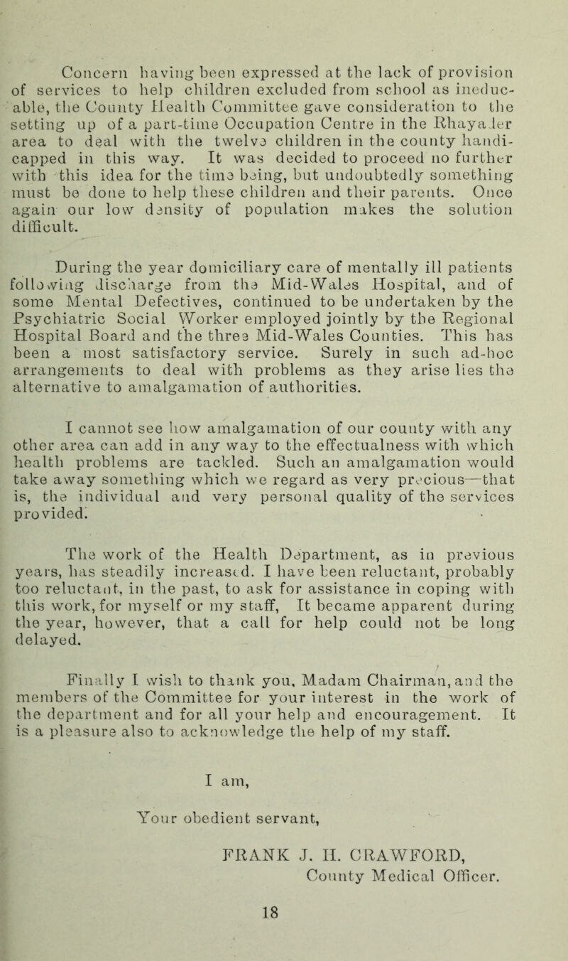 Concern having been expressed at the lack of provision of services to help children excluded from school as ineduc- able, the County Health Committee gave consideration to the sotting up of a part-time Occupation Centre in the .Rhayader area to deal with the twelve children in the county handi- capped in this way. It was decided to proceed no further with this idea for the time being, but undoubtedly something must bo done to help these children and their parents. Once again our low density of population makes the solution dillicult. During the year domiciliary care of mentally ill patients following discharge from the Mid-Wales Hospital, and of some Mental Defectives, continued to be undertaken by the Psychiatric Social Worker employed jointly by the Regional Hospital Board and the three Mid-Wales Counties. This has been a most satisfactory service. Surely in such ad-hoc arrangements to deal with problems as they arise lies the alternative to amalgamation of authorities. I cannot see how amalgamation of our county with any other area can add in any way to the effectualness with which health problems are tackled. Such an amalgamation would take away sometliing which we regard as very precious—that is, the individual and very personal quality of the services provided! The work of the Health Department, as in previous years, has steadily increased. I have been reluctant, probably too reluctant, in the past, to ask for assistance in coping with this work, for myself or my staff. It became apparent during the year, however, that a call for help could not be long delayed. Finally I wish to thank you. Madam Chairman, and the members of the Committee for your interest in the work of the department and for all your help and encouragement. It is a pleasure also to acknowledge the help of my staff. I am, Your obedient servant, FRANK J. H. CRAWFORD, County Medical Officer.