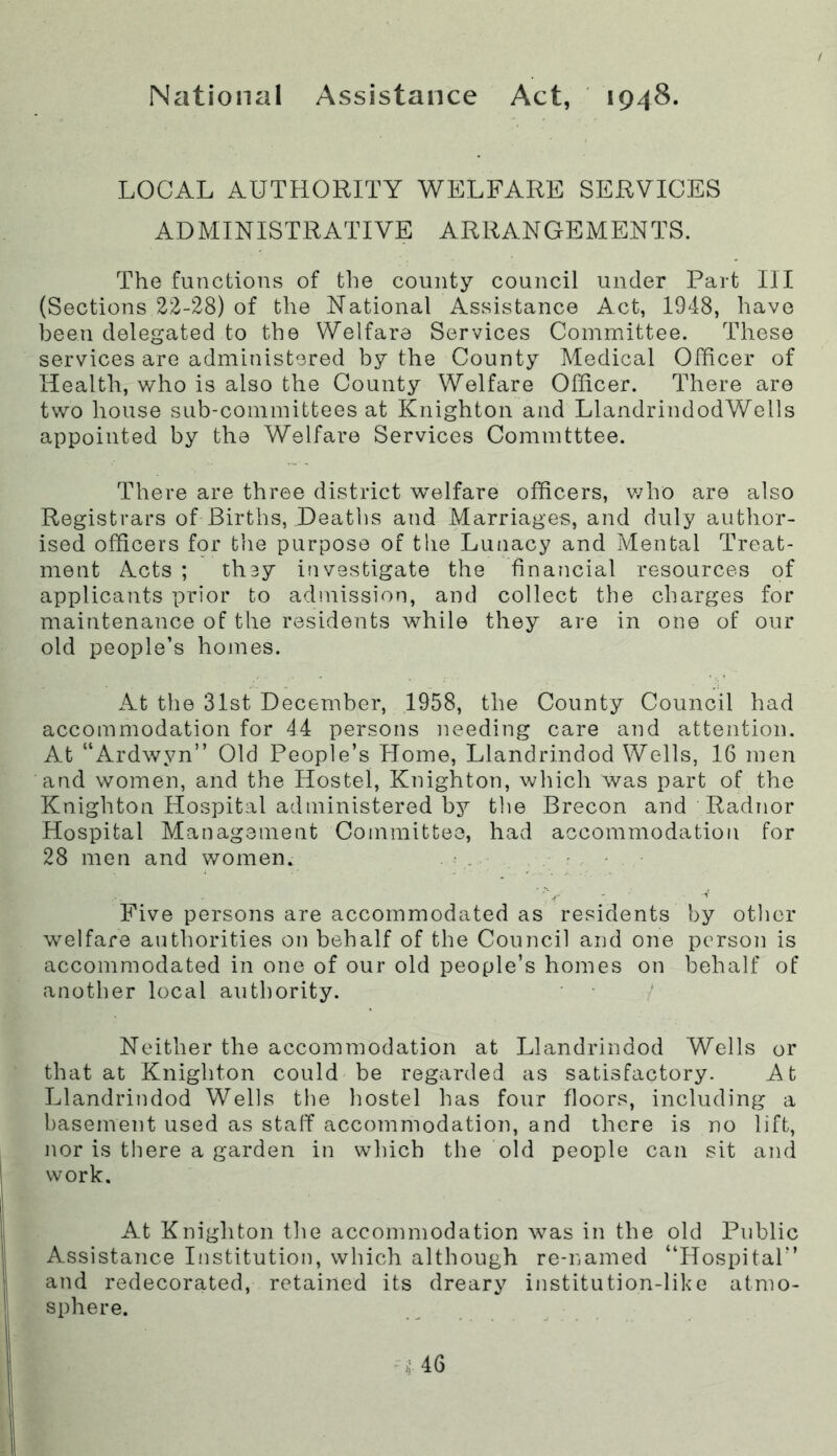 National Assistance Act, 1948. LOCAL AUTHORITY WELFARE SERVICES ADMINISTRATIVE ARRANGEMENTS. The functions of the county council under Part III (Sections 22-28) of the National Assistance Act, 1948, have been delegated to the Welfare Services Committee. These services are administered by the County Medical Officer of Health, who is also the County Welfare Officer. There are two house sub-committees at Knighton and LlandrindodWells appointed by the Welfare Services Committee. There are three district welfare officers, v/ho are also Registrars of Births, Deaths and Marriages, and duly author- ised officers for tlie purpose of the Lunacy and Mental Treat- ment Acts ; they investigate the financial resources of applicants prior to admission, and collect the charges for maintenance of the residents while they are in one of our old people’s homes. At the 31st December, 1958, the County Council had accommodation for 44 persons needing care and attention. At “Ardwyn” Old People’s Plome, Llandrindod Wells, 16 men and women, and the Hostel, Knighton, which was part of the Knighton Hospital administered by the Brecon and Radnor Hospital Management Committee, had accommodation for 28 men and women. . ; . . . r . - Five persons are accommodated as residents by other welfare authorities on behalf of the Council and one person is accommodated in one of our old people’s homes on behalf of another local authority. Neither the accommodation at Llandrindod Wells or that at Knighton could be regarded as satisfactory. At Llandrindod Wells the hostel has four floors, including a basement used as staff accommodation, and there is no lift, nor is there a garden in which the old people can sit and work. At Knighton the accomnmdation was in the old Public Assistance Institution, which although re-named “Hospital” and redecorated, retained its dreary institution-like atmo- sphere.
