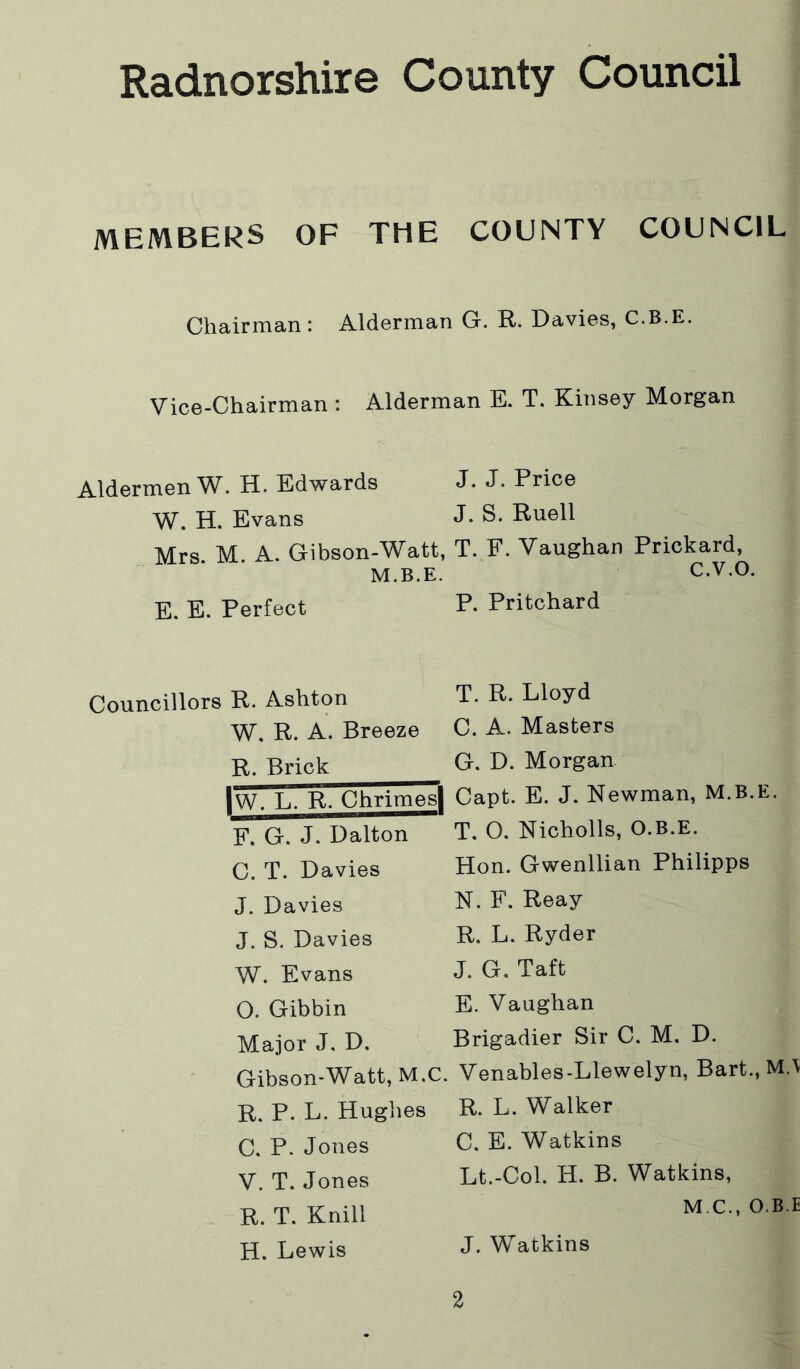 MEMBERS OF THE COUNTY COUNCIL Chairman: Alderman G. R. Davies, C.B.E. Vice-Chairman : Alderman E. T. Kinsey Morgan Aldermen W. H. Edwards J. J. Price W. H. Evans J- Rnell Mrs M. A. Gibson-Watt, T. F. Vaughan Prickard, M.B.E. C.V.O. E. E. Perfect P- Pritchard Councillors R. Ashton W. R. A. Breeze R. Brick |w. L. R. ChrimesI F. G. J. Dalton C. T. Davies J. Davies J. S. Davies W. Evans O. Gibbin Major J. D. Gibson-Watt, M.C. R. P. L. Huglies C. P. Jones V. T. Jones R. T. Knill H. Lewis T. R. Lloyd C. A. Masters G. D. Morgan Capt. E. J. Newman, M.B.E. T. O. Nicholls, O.B.E. Hon. Gwenllian Philipps N. F. Reay R. L. Ryder J. G. Taft E. Vaughan Brigadier Sir C. M, D. Venables-Llewelyn, Bart., M.\ R. L. Walker C. E. Watkins Lt.-Col. H. B. Watkins, M C., O.B.E J. Watkins
