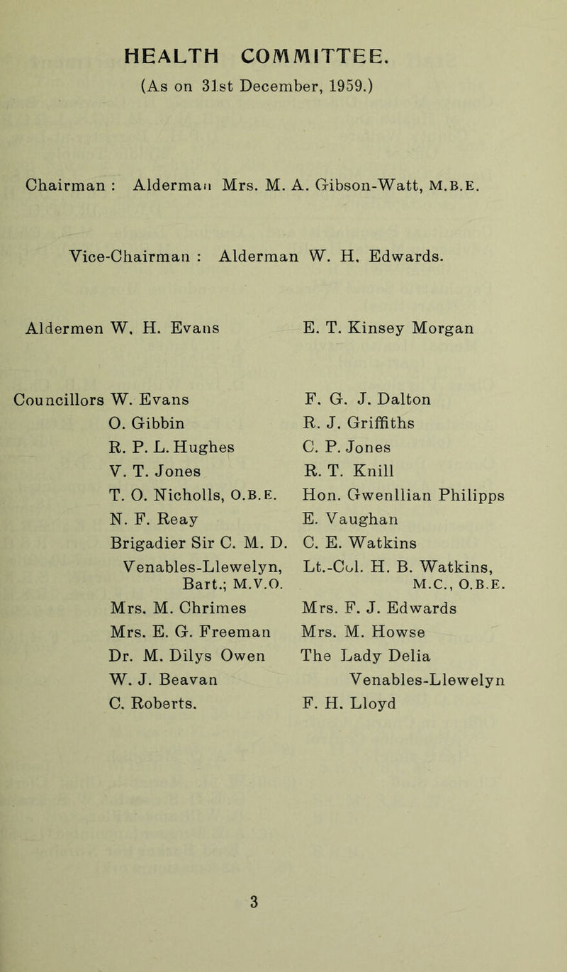 HEALTH COMMITTEE (As on 31st December, 1959.) Chairman : Alderman Mrs. M. A. Gibson-Watt, M.B.E. Vice-Chairman : Alderman W. H, Edwards. Aldermen W, H. Evans E. T. Kinsey Morgan Councillors W. Evans O. Gibbin R. P. L. Hughes V. T. Jones T. O. Nicholls, O.B.E. N. F. Reay Brigadier Sir C. M. D. V enables-Llewelyn, Bart.; M.V.O. Mrs. M. Chrimes Mrs. E. G. Freeman Dr. M. Dilys Owen W. J. Beavan C. Roberts. F. G. J. Dalton R. J. Griffiths C. P. Jones R. T. Knill Hon. Gwenllian Philipps E. Vaughan C. E. Watkins Lt.-Col. H. B. Watkins, M.C., O.B.E. Mrs. F. J. Edwards Mrs. M. Howse The Lady Delia Venables-Llewelyn F. H. Lloyd