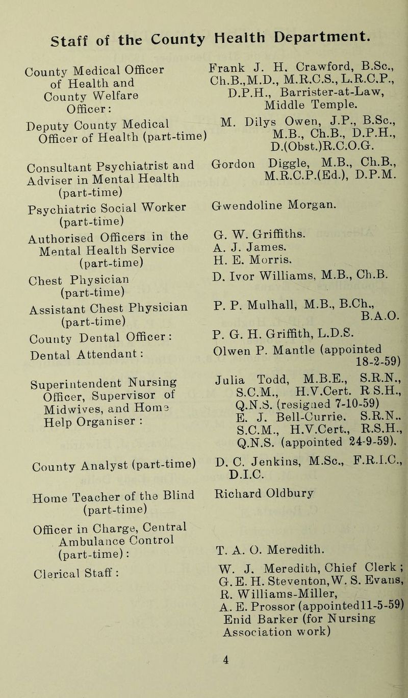 staff of the County Health Department. County Medical Officer of Health and County Welfare Officer: Deputy County Medical Officer of Health (part-time) Consultant Psychiatrist and Adviser in Mental Health (part-time) Psychiatric Social Worker (part-time) Authorised Officers in the Mental Health Service (part-time) Chest Physician (part-time) Assistant Chest Physician (part-time) County Dental Officer: Dental Attendant : Superintendent Nursing Officer, Supervisor of Midwives, and Home Help Organiser : County Analyst (part-time) Home Teacher of the Blind (part-time) Officer in Charge, Central Ambulance Control (part-time): Clerical Staff: Frank J. H. Crawford, B.Sc., Ch.B.,M.D., M.R.C.S.,L,R.C.P., D.P.H., Barrister-at-Law, Middle Temple. M. Dilys Owen, J.P., B.Sc., M.B., Ch.B., D.P.H., D.(Obst.)R.C.O.G. Gordon Diggle, M.B., Ch.B,, M.R.C.P.(Ed.), D.P.M. Gwendoline Morgan. G. W”. Griffiths. A. J. James. H. E. Morris. D. Ivor Williams, M.B., Ch.B. P. P. Mulhall, M.B., B.Ch., B.A.O. P. G. H. Griffith, L.D.S. Olwen P. Mantle (appointed 18-2-59) Julia Todd, M.B.E., S.R.N., S.C.M., H.V.Cert. R S.H., Q.N.S. (resigned 7-10-59) E. J. Bell-Currie. S.R.N.. S.C.M., H.V.Cert., R.S.H., Q.N.S. (appointed 24-9-59). D. C. Jenkins, M.Sc., F.R.I.C., D.I.C. Richard Oldbury T. A. O. Meredith. W. J. Meredith, Chief Clerk ; G.E. H. Steventon,W. S. Evans, R. Williams-Miller, A. E. Prossor (appointedll-5-59) Enid Barker (for Nursing- Association work)
