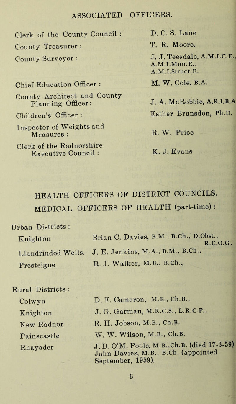 ASSOCIATED OFFICERS. Clerk of the County Council : County Treasurer : County Surveyor: Chief Education Officer : County Architect and County Planning Officer: Children’s Officer : Inspector of Weights and Measures : Clerk of the Radnorshire Executive Council : D. C. S. Lane T. R. Moore. J. J. Teesdale, A.M.I.C.E., A.M.I.Mun.E., A.M.I.Struct.E. M. W. Cole, B.A. J. A. McRobbie, A.R.I.B.A Esther Brunsdon, Ph.D. R. W. Price K. J. Evans HEA.LTH OFFICERS OF DISTRICT COUNCILS. MEDICA.L OFFICERS OF HEALTH (part-time): Urban Districts : Knighton Llandrindod Wells. Presteigne Brian C. Davies, B.M., B.Ch., D.Obst., R.C.O.G. J. E. Jenkins, M.A., B.M., B.Ch., R. J. Walker, M.B., B.Ch., Rural Districts : Colwyn Knighton New Radnor Painscastle Rhayader D. F. Cameron, M.B., Ch.B., J. G. Garman, M.R.C.S., L.R.C P., R. H. Jobson, M.B., Ch.B. W. W. Wilson, M.B., Ch.B. J. D. O’M. Poole, M.B.,ch.B. (died 17-3-59) John Davies, M.B., B.Ch. (appointed September, 1959).