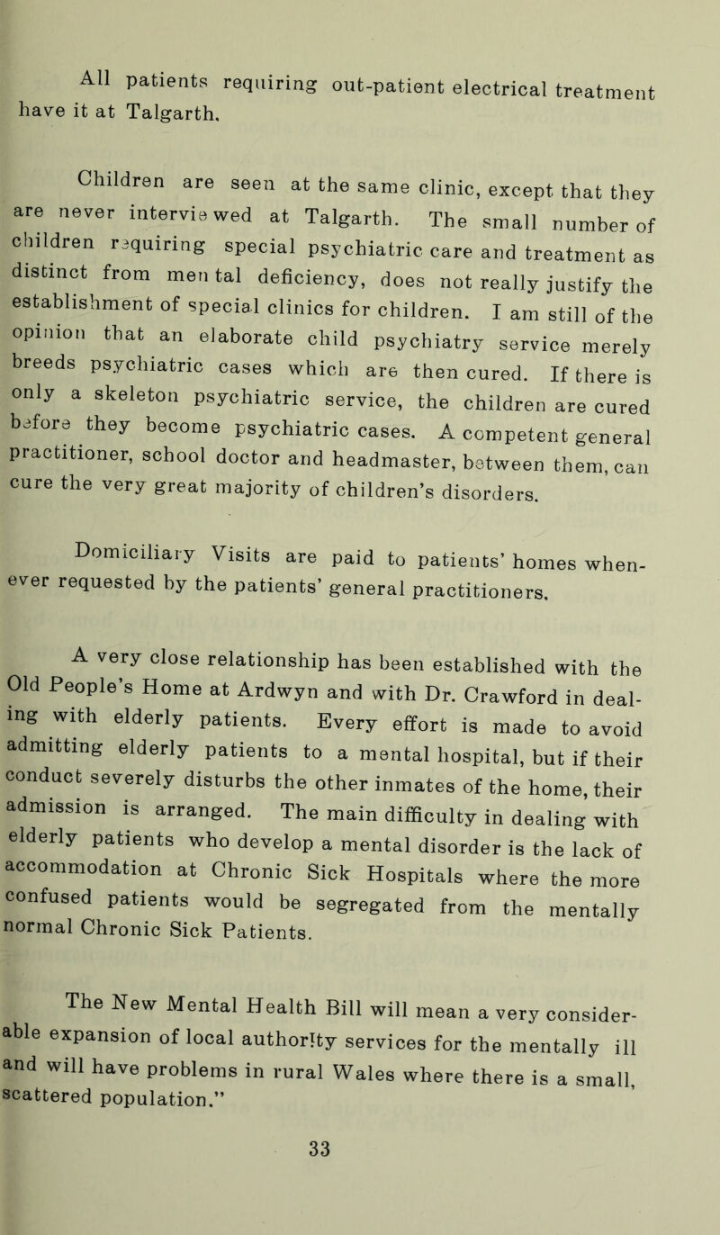 All patients requiring out-patient electrical treatment have it at Talgarth. Children are seen at the same clinic, except that they are never interviewed at Talgarth. The small number of children requiring special psychiatric care and treatment as distinct from men tal deficiency, does not really justify the establishment of special clinics for children. I am still of the opinion that an elaborate child psychiatry service merely breeds psychiatric cases which are then cured. If there is only a skeleton psychiatric service, the children are cured before they become psychiatric cases. A competent general practitioner, school doctor and headmaster, between them, can cure the very great majority of children’s disorders. Domiciliary Visits are paid to patients’ homes when- ever requested by the patients’ general practitioners. A very close relationship has been established with the Old People s Home at Ardwyn and with Dr. Crawford in deal- ing with elderly patients. Every effort is made to avoid admitting elderly patients to a mental hospital, but if their conduct severely disturbs the other inmates of the home, their admission is arranged. The main difificulty in dealing with elderly patients who develop a mental disorder is the lack of accommodation at Chronic Sick Hospitals where the more confused patients would be segregated from the mentally normal Chronic Sick Patients. The New Mental Health Bill will mean a very consider- able expansion of local authority services for the mentally ill and will have problems in rural Wales where there is a small, scattered population.”