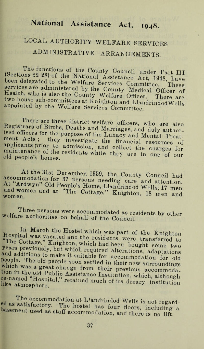 National Assistance Act, 1948. LOCAL AUTHORITY WELFARE SERVICES ADMINISTRATIVE ARRANGEMENTS. (Sections 22 ^ ^ Council under Part III (^Sections 22-28) of the National Assistance Act, 1948 have been delegated to the Welfare Services Committee Thele He'IhTwr Officer of Health, who is also the County Welfare Officer. There are two house sub-oommittees at Knighton and LlandrindodWells appointed by the Welfare Services Committee. There are three district welfare officers, who are also lAed'offi^'^* °f Births, Deaths and Marriages, and duly author- men t^er? tl'e Lunacy and Mental Treat- .pp LXv. At the 31st December, 1959, the County Council had At Ardwyn Old People s Home, Llandrindod Wells, 17 men and women and at “The Cottage,” Knighton, 18 inen and “commodated as residents by other welfare authorities on behalf of the Council. HnonU ”i Hostel which was part of the Knighton ‘^he Cnlr'^^® vacated and the residents were transferred to The Cottage, Knighton, which had been bought some two Ind a7dlHalteration! adapt^ioZ DeoDl9^^Th,®u° suitable for accommodation for old peopl9. The old people soon settled in their naw surroundings ttMnTh::if'rir*^7^^- r°” accormX re Lmed “Hn ^ ” Assistance Institution, which, although Bke a^mosp” ere! ’ institution ed asl!- ^/o°““0<iation at L’andrindod Wells is not regard- ed as satisfactory. The hostel has four floors, including a sement used as staff accommodation, and there is no lift