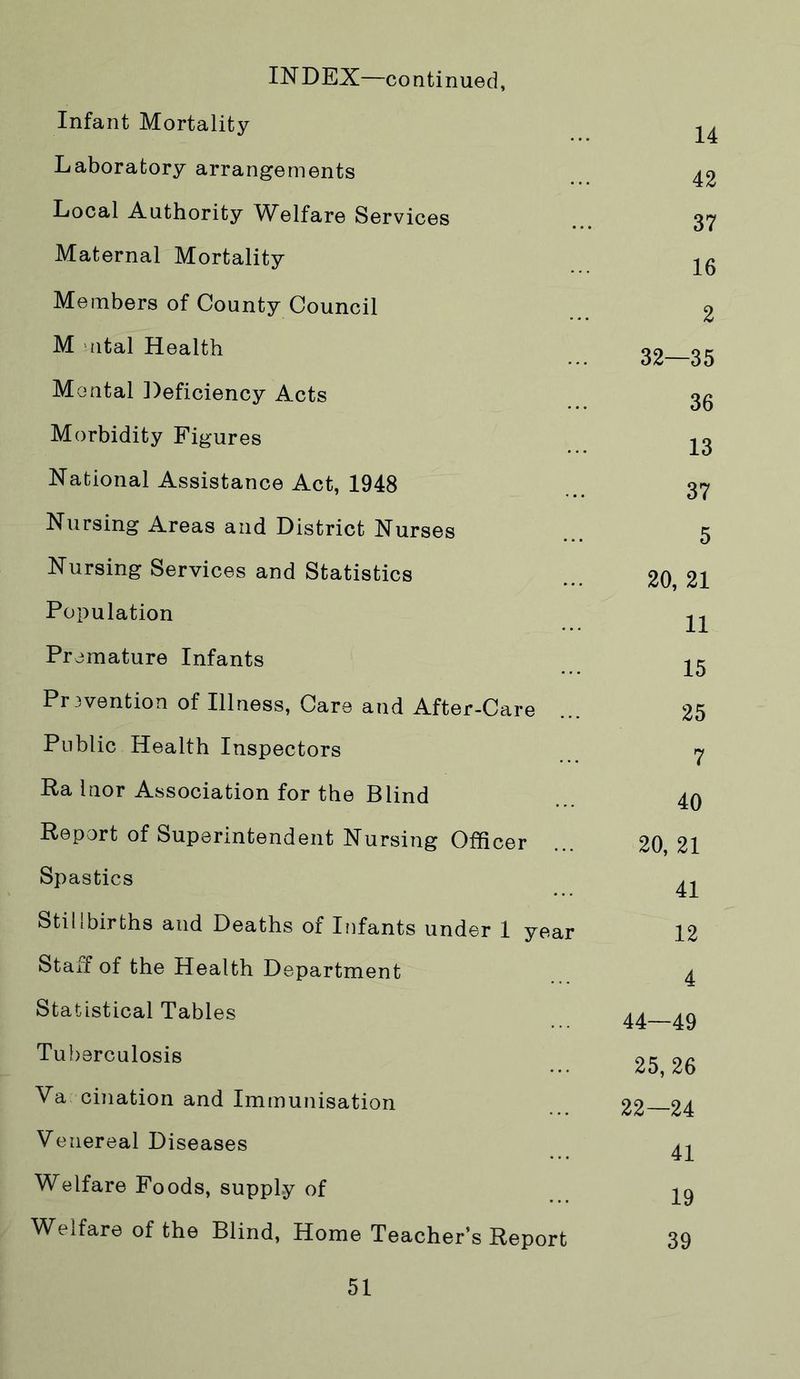 INDEX—continued, Infant Mortality Laboratory arrangements Local Authority Welfare Services Maternal Mortality Members of County Council M 'Jital Health Mental Deficiency Acts Morbidity Figures National Assistance Act, 1948 Nursing Areas and District Nurses Nursing Services and Statistics Population Premature Infants Pr3vention of Illness, Care and After-Care Public Health Inspectors Ra Inor Association for the Blind Report of Superintendent Nursing Officer Spastics Stillbirths and Deaths of Infants under 1 yea Staff of the Health Department Statistical Tables Tuberculosis Va cination and Immunisation Venereal Diseases Welfare Foods, supply of Welfare of the Blind, Home Teacher’s Report 14 42 37 16 2 32—35 36 13 37 5 20, 21 11 15 25 7 40 20, 21 41 12 4 44—49 25,26 22—24 41 19 39