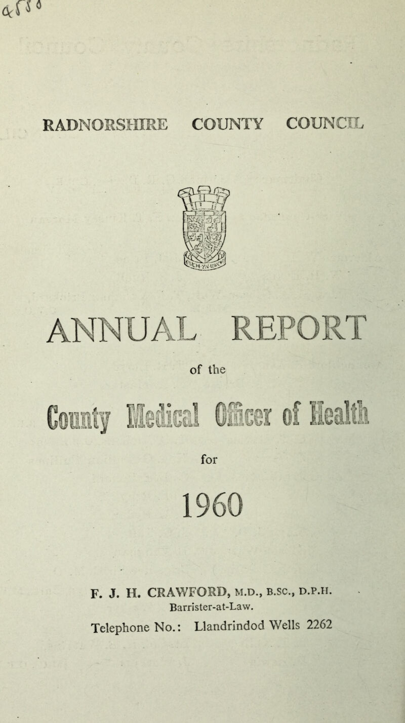 RADNORSHIRE COUNTY COUNCIL ANNUAL REPORT of the for I960 F. J. H. CRAWFORD, M.D., b.sc., d.p.h. Barrister-at-Law. Telephone No.: Llandrindod Wells 2262