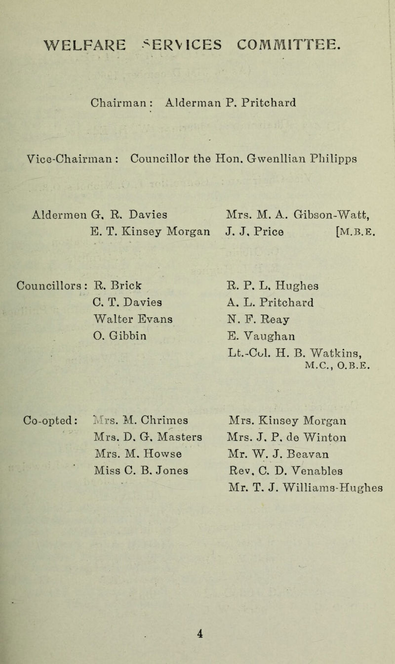 WELFARE >ERV ICES COMMITTEE. Chairman : Alderman P. Pritchard Vice-Chairman : Councillor the Hon. Gwenllian Philipps Aldermen G, R. Davies Mrs. M. A. Gibson-Watt, E. T. Kinsey Morgan J. J, Price [M.B.E, Councillors : R. Brick C. T. Davies Walter Evans O. Gibbin R. P. L, Hughes A. L. Pritchard N. F. Reay E. Vaughan Lt.-Col. H. B. Watkins, M.C., O.B.E. Co-opted: Mrs. M. Chrimes Mrs. D. G, Masters Mrs. M. Howse Miss C. B. Jones Mrs. Kinsey Morgan Mrs. J. P, de Winton Mr. W. J. Beavan Rev, C. D. Venables Mr. T. J. Williams-Hughes