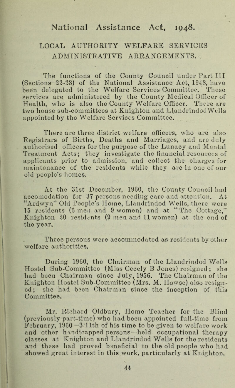 National Assistance Act, 1948. LOCAL AUTHORITY WELFARE SERVICES ADMINISTRATIVE ARRANGEMENTS. The functions of the County Council under Part III (Sections 22-28) of the National Assistance Act, 1948, have been delegated to the Welfare Services Committee. These services are administered by the County Medical Officer of Health, who is also the County Welfare Officer. There are two house sub-committees at Knighton and LlandrindodWells appointed by the Welfare Services Committee. There are three district welfare officers, who are also Registrars of Births, Deaths and Marriages, and are duly authorised officers for the purpose of the Lunacy and Mental Treatment Acts; they investigate the financial resources of applicants prior to admission, and collect the charges for maintenance of the residents while they are in one of our old people’s homes. At the 31st December, 1960, the County Council had accomodation for 37 persons needing care and attention. At “Ardwyn” Old People’s Home, Llandrindod Wells, there were 15 residents (6 men and 9 women) and at “The Cottage,” Knighton 20 residents (9 men and 11 women) at the end of the year. Three persons were accommodated as residents by other welfare authorities. During 1960, the Chairman of the Llandrindod Wells Hostel Sub-Committee (Miss Cecely B Jones) resigned; she had been Chairman since July, 1956. The Chairman of the Knighton Hostel Sub-Committee (Mrs. M. Howse) also resign- ed; she had b3en Chairman since the inception of this Committee. Mr. Richard Oldbury, Home Teacher for the Blind (previously part-time) who had been appointed full-time from February, I960—3 11th of his time to be given to welfare work and other handicapped persons—held occupational therapy classes at Knighton and Llandrindod Wells for the residents and these had proved bsneficial to the old people who had showed great interest in this work, particularly at Knighton.