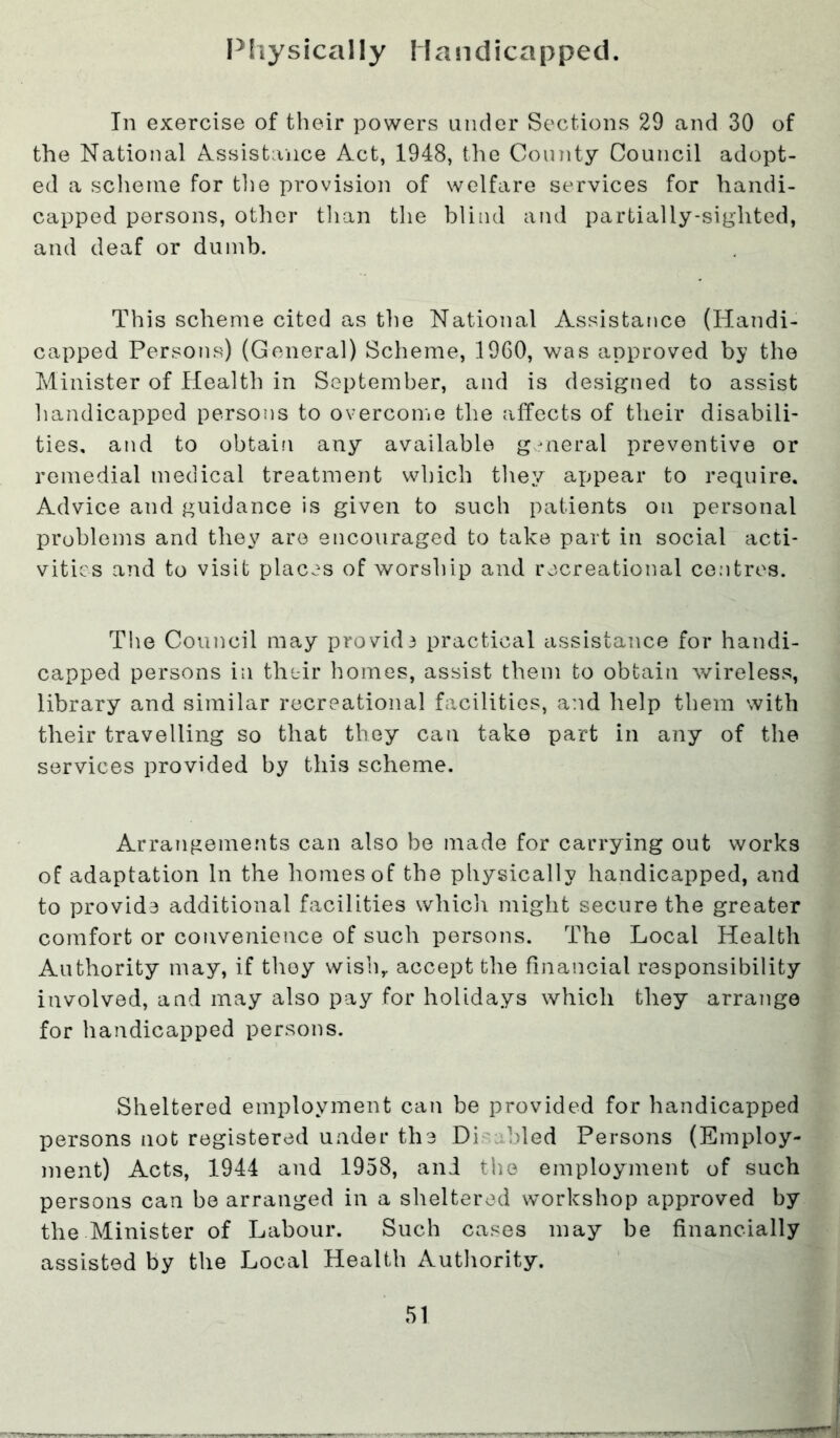 Physically Handicapped. In exercise of their powers under Sections 29 and 30 of the National Assistance Act, 1948, the County Council adopt- ed a scheme for the provision of welfare services for handi- capped persons, other than the blind and partially-sighted, and deaf or dumb. This scheme cited as the National Assistance (Handi- capped Persons) (General) Scheme, 1960, was approved by the Minister of Health in September, and is designed to assist handicapped persons to overcome the affects of their disabili- ties, and to obtain any available general preventive or remedial medical treatment which they appear to require. Advice and guidance is given to such patients on personal problems and they are encouraged to take part in social acti- vities and to visit places of worship and recreational centres. The Council may provide practical assistance for handi- capped persons in their homes, assist them to obtain wireless, library and similar recreational facilities, and help them with their travelling so that they can take part in any of the services provided by this scheme. Arrangements can also be made for carrying out works of adaptation In the homes of the physically handicapped, and to provide additional facilities whicli might secure the greater comfort or convenience of such persons. The Local Health Authority may, if thoy wish,, accept the financial responsibility involved, and may also pay for holidays which they arrange for handicapped persons. Sheltered employment can be provided for handicapped persons not registered under the Di bled Persons (Employ- ment) Acts, 1944 and 1958, and the employment of such persons can be arranged in a sheltered workshop approved by the Minister of Labour. Such cases may be financially assisted by the Local Health Authority.