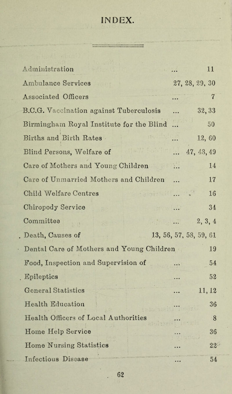 INDEX. Administration ... 11 Ambulance Services 27, 28, 29, 30 Associated Officers ... 7 B.C.G. Vaccination against Tuberculosis ... 32,33 Birmingham Royal Institute for the Blind ... 50 Births and Birth Rates ... 12, 60 Blind Persons, Welfare of ... 47, 48, 49 Care of Mothers and Young Children ... 14 Care of Unmarried Mothers and Children ... 17 Child Welfare Centres ... , 16 Chiropody Service ... 34 Committee ... 2, 3, 4 . Death, Causes of 13, 56, 57, 58, 59, 61 Dental Care of Mothers and Young Children 19 Food, Inspection and Supervision of ... 54 Epileptics ... 52 General Statistics ... 11,12 Health Education ... 36 Health Officers of Local Authorities ... 8 Home Help Service ... 36 Home Nursing Statistics ... 22^ Infectious Disease ... 54