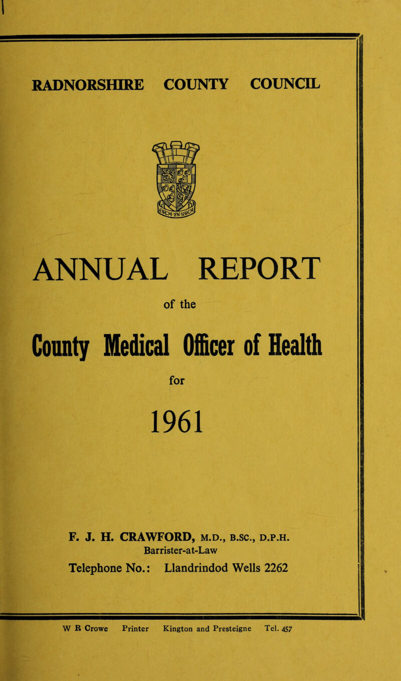 ANNUAL REPORT of the County Medical Officer of Health 1961 F. J. H. CRAWFORD, m.d., b.sc., d.p.h. Barrister-at-Law Telephone No.: Llandrindod Wells 2262 W R Crowe Printer Kington and Presteigne Tel. 457