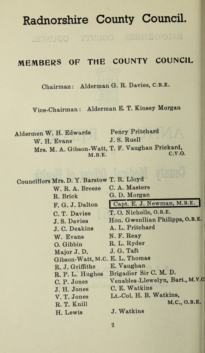 MEMBERS OF THE COUNTY COUNCIL Chairman: Alderman G. R. Davies, C.B.E. Vice-Chairman : Alderman E. T. Kinsey Morgan Aldermen W. H. Edwards Penry Pritchard W. H. Evans J- S. Ruell Mrs. M. A. Gibson-Watt, T. F. Vaughan Prickard, M.B.E. C.V.O. Councillors Mrs. D. Y. Barstow W. R. A. Breeze R. Brick F. G. J. Dalton C. T. Davies J. S. Davies J. C. Deakins W. Evans O. Gibbin Major J, D, Gibson-Watt, M.C. R, J. Griffiths R. P. L. Hughes C. P. Jones J. H. Jones V. T. Jones R. T. Knill H. Lewis T. R. Lloyd C. A. Masters G. D. Morgan | Capt. E. J. Newman, M.B.E. | T. O. Nicholls, O.B.E. Hon. Gwenllian Philipps, O.B.E. A. L. Pritchard N. F. Reay R. L. Ryder J. G. Taft E. L, Thomas E. Vaughan Brigadier Sir C. M. D. Venables-Llewelyn, Bart., M.V.O C. E. Watkins Lt.-Col. H. B. Watkins, M.C., O.B.E. J. Watkins