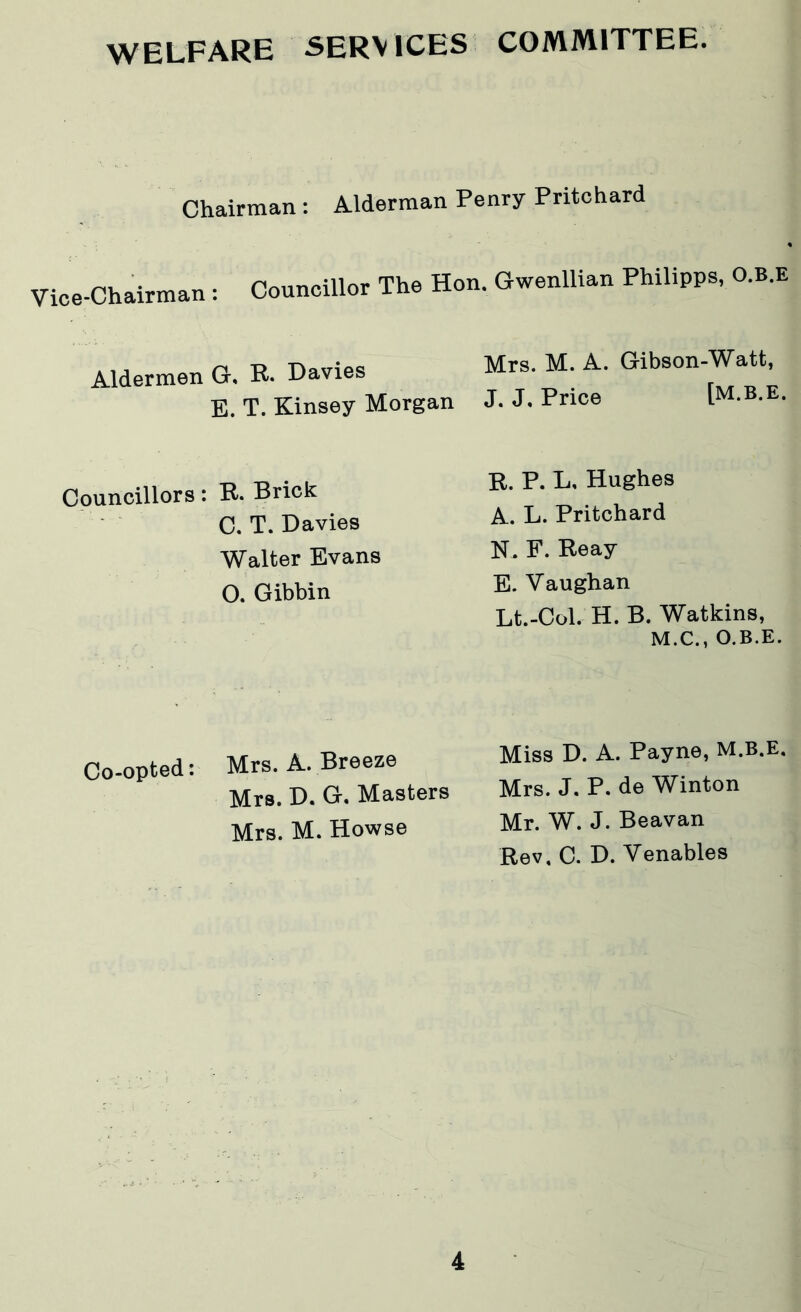 WELFARE SERVICES COMMITTEE. Chairman : Alderman Penry Pritchard Vice-Chairman: Councillor The Hon. Gwenllian Philipps, O.B.E Aldermen G. R. Davies E. T. Kinsey Morgan Mrs. M. A. Gibson-Watt, J. J. Price [M.B.E. Councillors: R* Brick C. T. Davies Walter Evans O. Gibbin R. P. L, Hughes A. L. Pritchard N. F. Reay E. Vaughan Lt.-Col. H. B. Watkins, M.C., O.B.E. Co-opted: Mrs. A. Breeze Mrs. D. G. Masters Mrs. M. Howse Miss D. A. Payne, M.B.E. Mrs. J. P. de Winton Mr. W. J. Beavan Rev, C. D. Venables