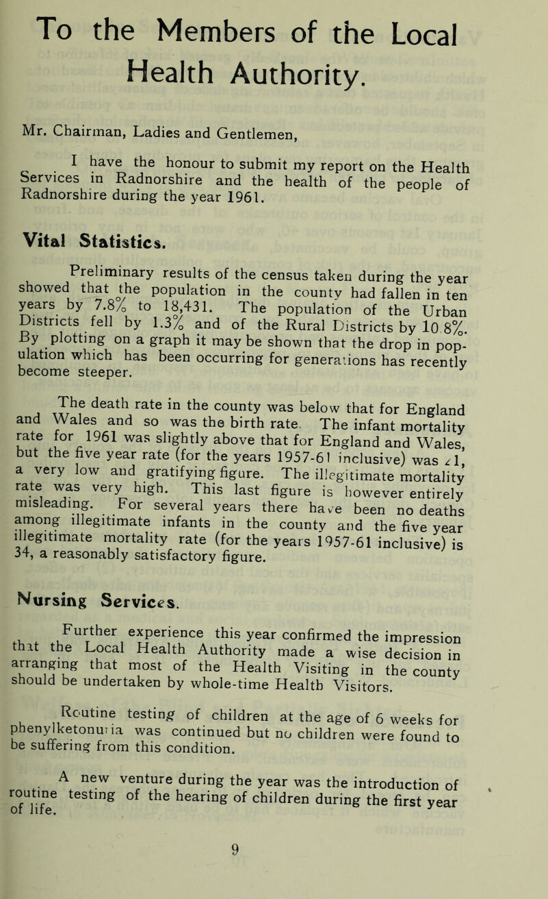 To the Members of the Local Health Authority. Mr. Chairman, Ladies and Gentlemen, I have the honour to submit my report on the Health Services in Radnorshire and the health of the people of Radnorshire during the year 1961. Vital Statistics. Preliminary results of the census taken during the year showed that the population in the county had fallen in ten yeai-s by 7.8% to 18 431. The population of the Urban Districts fell by l.3/0 and of the Rural Districts by 10 8%. JBy plotting on a graph it may be shown that the drop in pop- ulation which has been occurring for generations has recently become steeper. The death rate in the county was below that for England and Wales and so was the birth rate. The infant mortality rate for 1961 was slightly above that for England and Wales, but the five year rate (for the years 1957-61 inclusive) was /I a very low and gratifying figure. The illegitimate mortality rate was very high. This last figure is however entirely misleading. For several years there have been no deaths among illegitimate infants in the county and the five year illegitimate mortality rate (for the years 1957-61 inclusive) is 34, a reasonably satisfactory figure. Nursing Services. .U . Further experience this year confirmed the impression thit the Local Health Authority made a wise decision in aa51°K that most of the Health Visiting in the county should be undertaken by whole-time Health Visitors. Routine testing of children at the age of 6 weeks for phenylketonuria was continued but no children were found to be suffering from this condition. A new venture during the year was the introduction of routine testing of the hearing of children during the first year