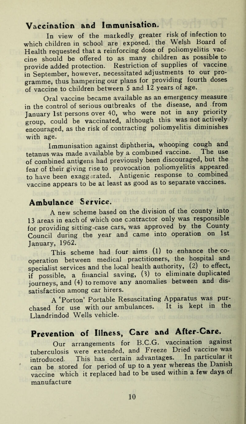 Vaccination and Immunisation. In view of the markedly greater risk of infection to which children in school are exposed, the Welsh Board of Health requested that a reinforcing dose of poliomyelitis vac- cine should be offered to as many children as possible to provide added protection. Restriction of supplies of vaccine in September, however, necessitated adjustments to our pro- gramme, thus hampering our plans for providing fourth doses of vaccine to children between 5 and 12 years of age. Oral vaccine became available as an emergency measure in the control of serious outbreaks of the disease, and from January 1st persons over 40, who were not in any priority group, could be vaccinated, although this was not actively encouraged, as the risk of contracting poliomyelitis diminishes with age. Immunisation against diphtheria, wThooping cough and tetanus was made available by a combined vaccine. The use of combined antigens had previously been discouraged, but the fear of their giving rise to provocation poliomyelitis appeared to have been exaggerated. Antigenic response to combined vaccine appears to be at least as good as to separate vaccines. Ambulance Service. A new scheme based on the division of the county into 13 areas in each of which one contractor only was responsible for providing sitting-case cars, was approved by the County Council during the year and came into operation on 1st January, 1962. This scheme had four aims (l) to enhance the co- operation between medical practitioners, the hospital and specialist services and the local health authority, (2) to effect, if possible, a financial saving, (3) to eliminate duplicated journeys, and (4) to remove any anomalies between and dis- satisfaction among car hirers. A ‘Porton’ Portable Resuscitating Apparatus was pur- chased for use with our ambulances. It is kept in the Llandrindod Wells vehicle. Prevention of Illness, Care and After-Care. Our arrangements for B.C.G. vaccination against tuberculosis were extended, and Freeze Dried vaccine was introduced. This has certain advantages. In particular it can be stored for period of up to a year whereas the Danish vaccine which it replaced had to be used within a few days of manufacture