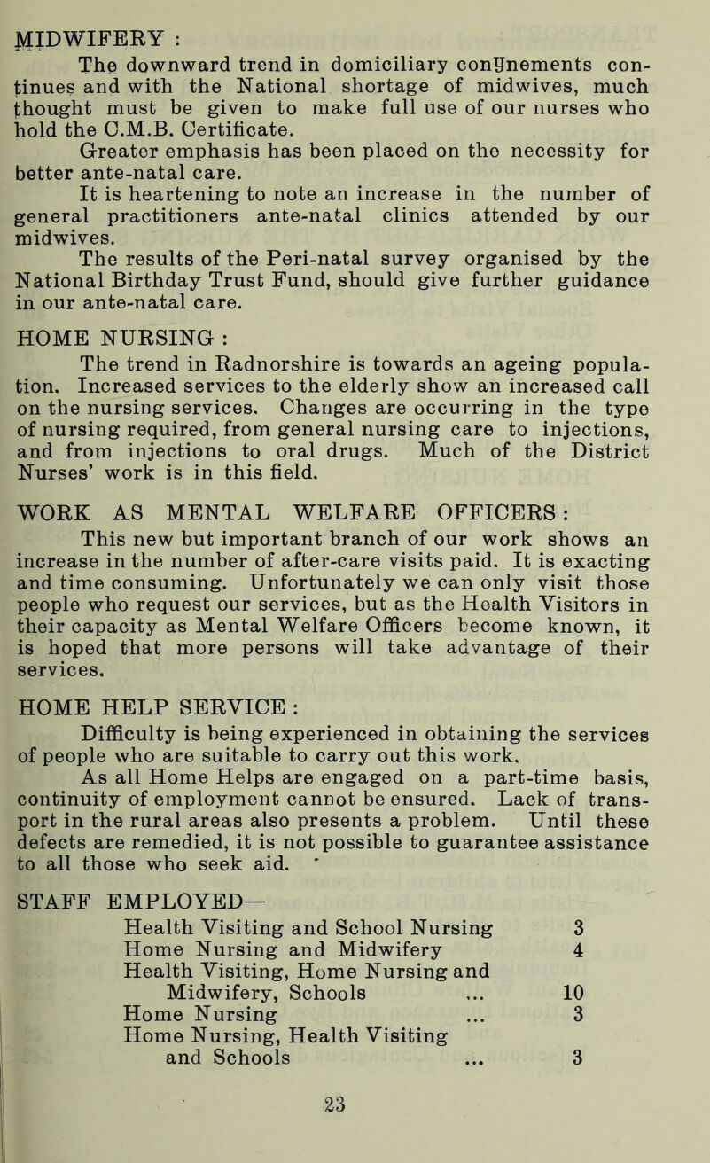 MIDWIFERY : The downward trend in domiciliary confinements con- tinues and with the National shortage of midwives, much thought must be given to make full use of our nurses who hold the O.M.B. Certificate. Greater emphasis has been placed on the necessity for better ante-natal care. It is heartening to note an increase in the number of general practitioners ante-natal clinics attended by our midwives. The results of the Peri-natal survey organised by the National Birthday Trust Fund, should give further guidance in our ante-natal care. HOME NURSING : The trend in Radnorshire is towards an ageing popula- tion. Increased services to the elderly show an increased call on the nursing services. Changes are occurring in the type of nursing required, from general nursing care to injections, and from injections to oral drugs. Much of the District Nurses’ work is in this field. WORK AS MENTAL WELFARE OFFICERS : This new but important branch of our work shows an increase in the number of after-care visits paid. It is exacting and time consuming. Unfortunately we can only visit those people who request our services, but as the Health Visitors in their capacity as Mental Welfare Officers become known, it is hoped that more persons will take advantage of their services. Difficulty is being experienced in obtaining the services of people who are suitable to carry out this work. As all Home Helps are engaged on a part-time basis, continuity of employment cannot be ensured. Lack of trans- port in the rural areas also presents a problem. Until these defects are remedied, it is not possible to guarantee assistance to all those who seek aid. HOME HELP SERVICE : STAFF EMPLOYED— Health Visiting and School Nursing Home Nursing and Midwifery Health Visiting, Home Nursing and 3 4 Midwifery, Schools Home Nursing Home Nursing, Health Visiting 10 3 and Schools 3