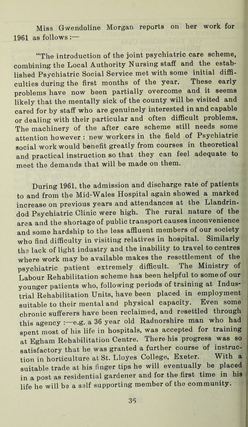 Miss Gwendoline Morgan reports on her work for 1961 as follows :— “The introduction of the joint psychiatric care scheme, combining the Local Authority Nursing staff and the estab- lished Psychiatric Social Service met with some initial diffi- culties during the first months of the year. These early problems have now been partially overcome and it seems likely that the mentally sick of the county will be visited and cared for by staff who are genuinely interested in and capable or dealing with their particular and often difficult problems. The machinery of the after care scheme still needs some attention however : new workers in the field of Psychiatric social work would benefit greatly from courses in theoretical and practical instruction so that they can feel adequate to meet the demands that will be made on them. Luring 1961, the admission and discharge rate of patients to and from the Mid-Wales Hospital again showed a marked increase on previous years and attendances at the Llandrin- dod Psychiatric Clinic were high. The rural nature of the area and the shortage of public transport causes inconvenience and some hardship to the less affluent members of our society who find difficulty in visiting relatives in hospital. Similarly the lack of light industry and the inability to travel to centres where work may be available makes the resettlement of the psychiatric patient extremely difficult. The Ministry of Labour Rehabilitation scheme has been helpful to some of our younger patients who, following periods of training at Indus- trial Rehabilitation Units, have been placed in employment suitable to their mental and physical capacity. Even some chronic sufferers have been reclaimed, and resettled through this agency e.g. a 36 year old Radnorshire man who had spent most of his life in hospitals, was accepted for training at Egham Rehabilitation Centre. There his progress was so satisfactory that he was granted a further course of instruc- tion in horticulture at St. Lloyes College, Exeter. With a suitable trade at his finger tips he will eventually be placed in a post as residential gardener and for the first time in his life he will be a self supporting member of the community.