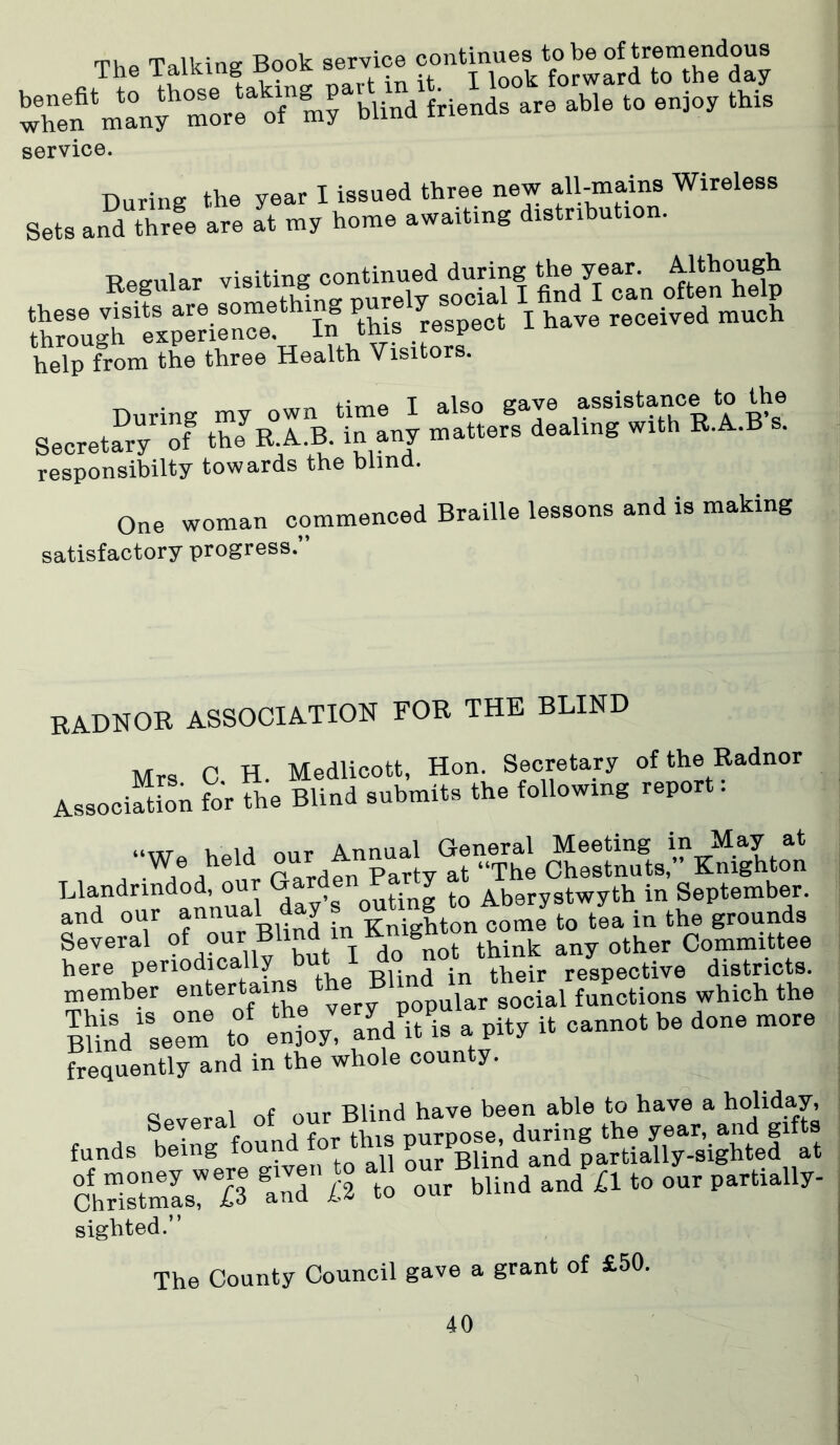 The Talking Book service when^in^ni moreo'my blind friends are able to enjoy this service. During the year I issued three new all-mains Wireless Sets and thrfe are It my home awaiting distribution. T? ocular visiting continued during the year. .Although S“^h «Srien“^hito ^^reTpect1 I have reTeived much help from the three Health Visitors. _ • m71 Htbp T also gave assistance to the SecretaDryrlof matters dealing with R.A.B’s. responsibilty towards the blind. One woman commenced Braille lessons and is making satisfactory progress.” RADNOR ASSOCIATION FOR THE BLIND Mrs C H. Medlicott, Hon. Secretary of the Radnor Association for the Blind submits the following report. “Wa held our Annual General Meeting in May at We held our a ^ ..The Chestnuts,” Knighton Llandrindod, o , outing to Aberystwyth in September. and our annual day ougtoA^y ^ 7^ ^ ^ Several ?f ?uril v1 but I do fiot think any other Committee here periodically but thgir respective districts. member enter ams th d gocial functiong which the S..r <o .^‘SaW.. uv * «•»»«■»«■*»»• »“• frequently and in the whole county. Clpveral of our Blind have been able to have a holld.ay’ SrL’fi *“ our blind ,«d £1 «o ... P~U.Ur- sighted.” The County Council gave a grant of £50.