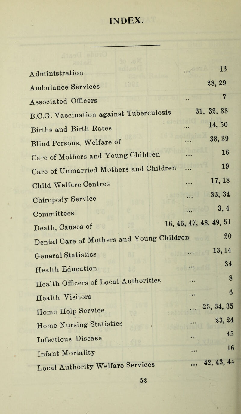 INDEX. Administration Ambulance Services Associated Officers B.C.G. Vaccination against Tuberculosis Births and Birth Rates Blind Persons, Welfare of Care of Mothers and Young Children Care of Unmarried Mothers and Children Child Welfare Centres Chiropody Service Committees Death, Causes of 16. «. «. 48, 49, 51 Dental Care of Mothers and Young Children 20 13 28, 29 7 31, 32, 33 14, 50 38, 39 16 19 17,18 33, 34 3,4 General Statistics Health Education Health Officers of Local Authorities Health Visitors Home Help Service Home Nursing Statistics Infectious Disease Infant Mortality Local Authority Welfare Services 13,14 34 8 6 23,34,35 23, 24 45 16 . 42,43,44