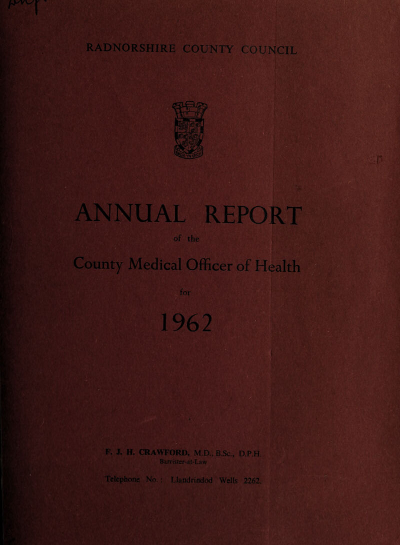 RADNORSHIRE COUNTY COUNCIL Hf ■ . m Ef; la-vnH i- ■ v) ANNUAL REPORT of the County Medical Officer of Health for 1962 F. J. H. CRAWFORD, M.D., B.Sc. D.P.H. Barmter-at-Law Kit Telephone No.: Llandrindod Wells 2262.