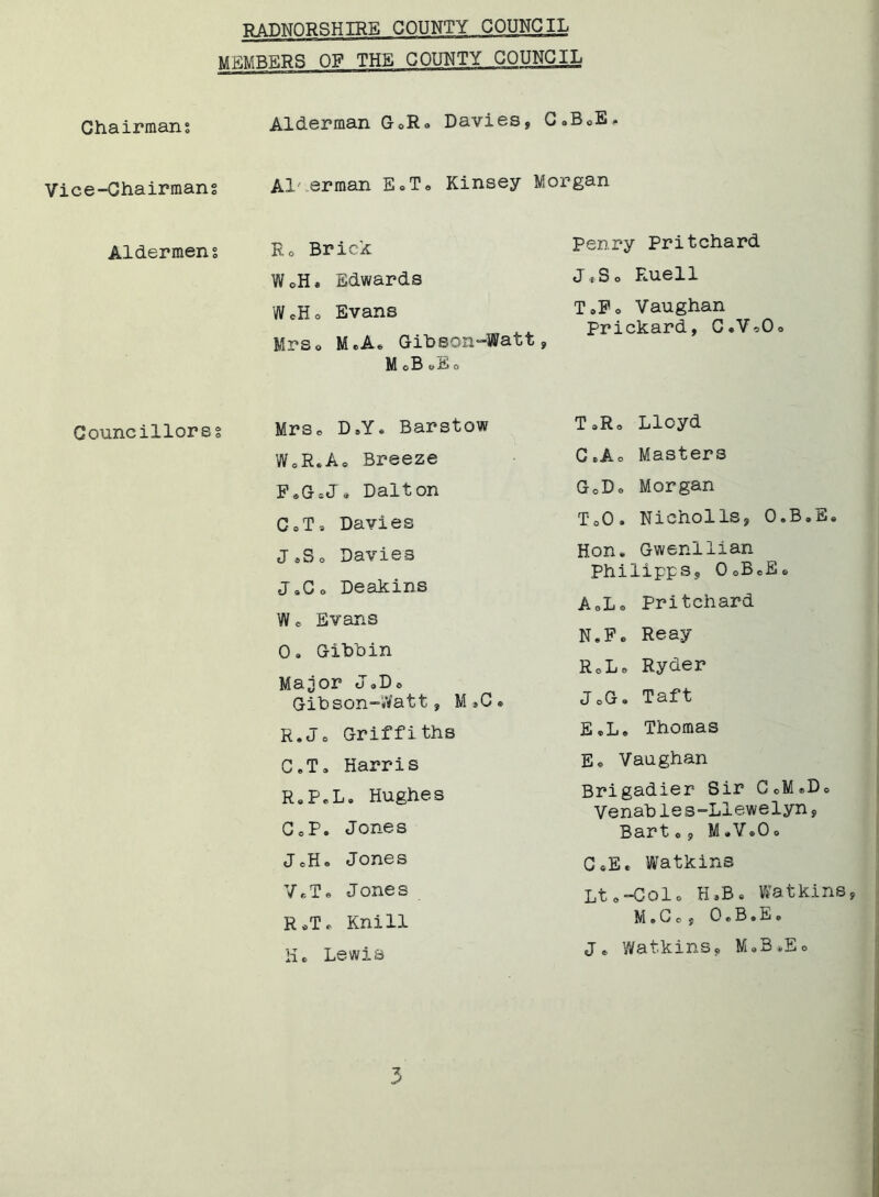 MEMBERS OP THE COUNTY COUNCIL Chairmans Alderman GoR» Davies, C.BoE, Vice-Chairmans Al' erman E©T<> Kinsey Morgan Aldermens R0 Brick Penry Pritchard WoH* Edwards JiS o Rue11 WeHo Evans ToFo Vaughan Prickard, C«V©Oo Mrso MeA. Gibson-Watt M o B o E o 9 Gouncillorss Mrse D9Y. Barstow T =>Ro Lloyd WCR*A0 Breeze G,A. Masters F«GiJ« Dalt on GoD© Morgan C oT * Davies ToO. Nicholls, 0.B«E« J «S o Davies J»Go Deakins Hon. Gwenllian Philipps, OoBcSe AoL© Pritchard W 0 Evans Gibbin Ma^or J,Do Gibson-Watt, M »C R.J0 Griffiths C.T, Harris R.P.L. Hughes GoP. Jones JoH. Jones V.T. Jones R*T* Knill He Lewis N.F © Reay RcLe Ryder JoG. Taft E »L« Thomas E, Vaughan Brigadier Sir GcM»D0 Venable s-Llewelyn , Bart o , M *V.0o G SE * Watkins Lt oColo H*B• Watkins, M • C o y 0 e B • E e j* Watkins, M83»Eo
