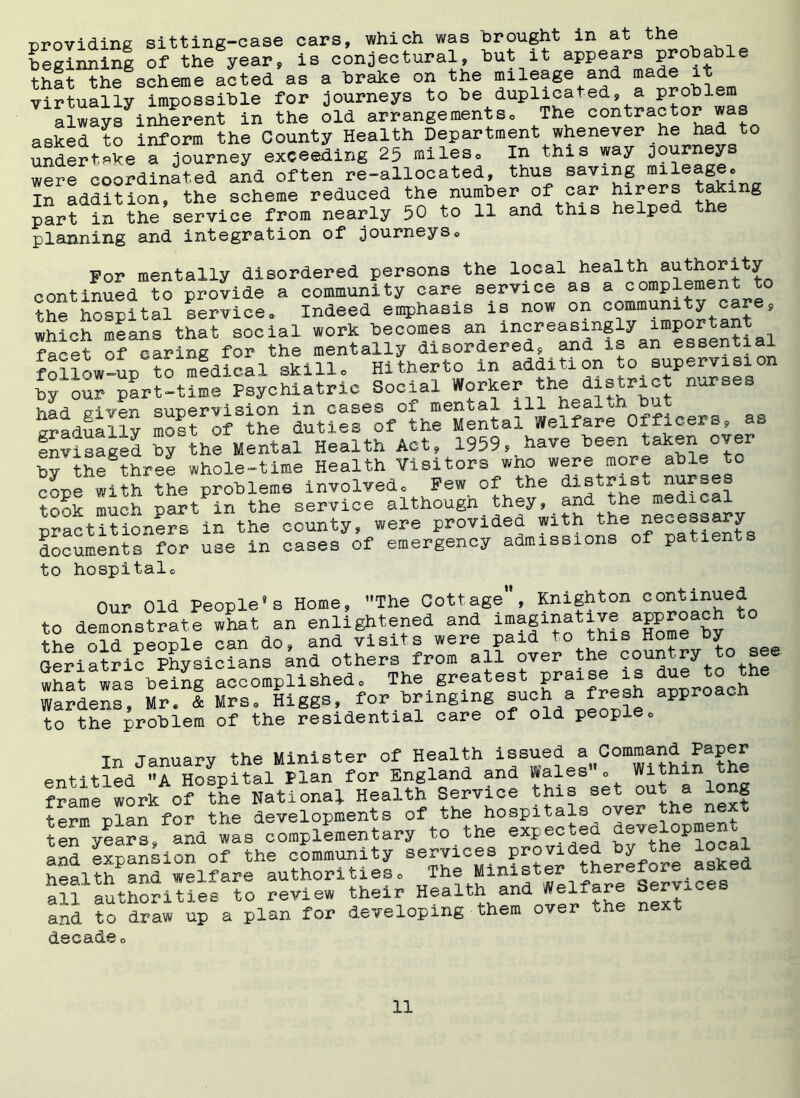 ■providing sitting-case cars, which was brought in at the beginning of the year, is conjectural, but it appears probable that the scheme acted as a brake on the mileage and made it virtually impossible for journeys to be duplicated, a problem always inherent in the old arrangements. The contractor was asked to inform the County Health Department whenever he had to undertake1?journey exceeding 25 miles. In this way gurneys were coordinated and often re-allocated, thus saving mileage. In addition, the scheme reduced the number of car hirers j^ing part in the service from nearly 50 to 11 and this helped the planning and integration of journeys. For mentally disordered persons the local health continued to provide a community care service as a complement to the hospital service. Indeed emphasis is now on community care, whi^h means that social work becomes an increasingly important facet of earing for the mentally disordered, and is an essential follow-up to medical skill. Hitherto in addition to supervision by our part-time Psychiatric Social Worker the district nurses v-ior! criifpn <?unervision in cases oi mental il-*- heaj. oh bi^ aradua1 ly most of the duties of the Mental Welfare Officers, as envisaged by'the Mental Health Act, 1959, have been taken over bythe three whole-time Health Visitors wno were more able to cope with the problems involved. Pew of the distrist nurses took much part in the service although_ they, “^3°^ practitioners in the county, were provided w^h the pessary documents for use in cases of emergency admissions of patients to hospital® Our Old People’s Home, The Cottage, Knighton continued to demonstrate what an enlightened and im®fihative approach thp nid nponle can do* and visits were paid to this Horn,, y Geriatric Physicians 4nd others from all over the country to see what was being accomplished. The greatest pra^e is due to the Wardens, Mr. & Mrs. Higgs, for bringing such a fresh approach to the problem of the residential care of old people. In January the Minister of Health issued entitled A Hospital Plan for England and Wales . Within the frame work o? ?he National Health Service this set out a long termplan for the developments of the hospitals over the next ten years, aSd was complementary to the expected development and expansion of the community services Prided by the xocal health and welfare authorities. The M:mister ~ices all authorities to review their Health and JVelfar and to draw up a plan for developing them over tne next decade.