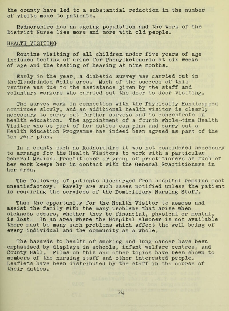 the county have led to a substantial reduction in the number of visits made to patientsa Radnorshire has an ageing population and the work of the District Nurse lies more and more with old people0 HEALTH VISITING- Routine visiting of all children under five years of age includes testing of urine for Phenylketonuria at six weeks of age and the testing of hearing at nine monthss Early in the year* a diabetic survey was carried out in the Llandrindod Wells .area® Much of the success of this venture was due to the assistance given by the staff and, voluntary workers who carried out the door to door visitinge The survey work in connection with the Physically Handicapped continues slowly* and an additional health visitor is clearly necessary to carry out further surveys and to concentrate on health education,, The appointment of a fourth whole-time Health Visitor who as part of her duties can plan and carry out a Health Education Programme has indeed been agreed as part of the ten year planc In a county such as Radnorshire it was not considered necessary to arrange for the Health Visitors to work with a particular General Medical Practitioner or group of practitioners as much of her work keeps her in contact with the General Practitioners in her area» The follow=up of patients discharged from hospital remains most unsatisfactory. Rarely are such cases notified unless the patient is requiring the services of the Domiciliary Nursing Staffs Thus the opportunity for the Health Visitor to assess and assist the family with the many problems that arise when sickness occurs* whether they be financial* physical or mental* is lost. In an area where the Hospital Almoner is not available there must be many such problems which affect the well being of every individual and the community as a whole0 The hazards to health of smoking and lung cancer have been emphasised by displays in schools* infant welfare centres, and County Halle Films on this and other topics have been shown to members of the nursing staff and other interested people® Leaflets have been distributed by the staff in the course of their duties® 2k