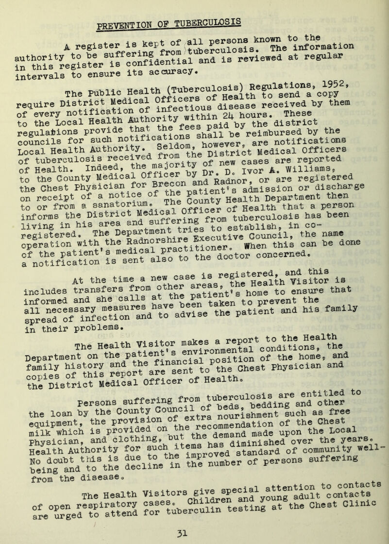PREVENT TON OF TTTRERCULOS IS - 4-^v, i q vprt of all persons known to the A register:is k^tuberculosis. The information authority to he suf e^5?dentj_ai and is reviewed at regular s.x&rs-x.;: ts'ssui.1 ,h, »»ii= .~j«j ^sr’s-sa “s'sn’iw ■ require District Medical Officer disease received hy them of every notification of infe(stious^ ^ Th to the Local Health fV;thor y id by the district regulations provide a ■ tions shall he reimbursed hy the councils for such notifications hQwe are notifications Local Health Authori y» f the District Medical Officers of tuberculosis received from the^Dis^ &re reported of Health. InSe®diJ officer by Dr. Do Ivor A. Williams, to the County Medical Office J Radn0r, or are registered the Chest Physician for ^econ 3 admiSsion or discharge on receipt of a notice of the paW ^ lth Department then to or from a sanatorium. Th<e Go - Y ^ Heaith that a person informs the District Medi^ 0 tuberculosis has been living in his area ^nd suffering^ix^ establiBhf in co- registered* The Dep^ . * pvecutive Council, the name operation with the Radnor - K^en this can he done of the patient's medl5aflo to the doctor concerned, a notification is sent also to tne qoc At the time a new case is registS^lthVislto? is includes transfers from patieAt's home to ensure that informed and she call=~  taken to prevent the and hie family in their problems. The Health Visitor Department on the/thi financial position of the home, and copies ITtSS report6ar^sent^to^the Chest Physician and the District Medical Officer of Health* persons suffering frompf^eds^beddin^and other the loan by the County Council^f |uch as free equipment, the ProY^°*V the recommendation of the Chest milk which is Pr°v^®^ 0 but the demand made upon the Local Phvsician, and clothing, 1 w /Hminl shed over the yearso SSUSih»m y» S > 0—»« S5iS.*S from the disease* The Health W-itors^ge^^tiw^^Sotr8 fo?6tuberculin6testing at the Chest CUnxc
