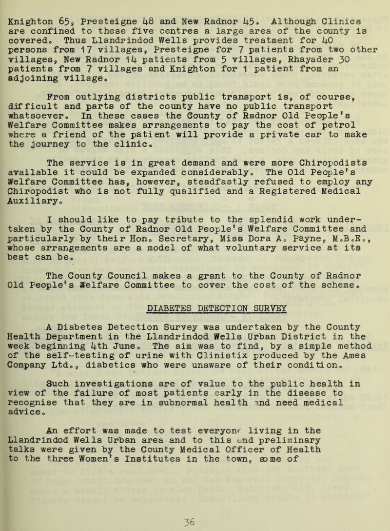 Knighton 659 Presteigne 48 and New Radnor 45-* Although Clinics are confined to these five centres a large area of the county is coveredo Thus Llandrindod Wells provides treatment for 40 persons from 17 villages, Presteigne for 7 patients from two other villages, New Radnor 14 patients from 5 villages, Rhayader 30 patients from 7 villages and Knighton for 1 patient from an adjoining village,. Prom outlying districts public transport is, of course, difficult and parts of the county have no public transport whatsoever. In these cases the County of Radnor Old People*s Welfare Committee makes arrangements to pay the cost of petrol where a friend of the patient will provide a private car to make the journey to the clinic. The service is in great demand and were more Chiropodists available it could be expanded considerably. The Old People's Welfare Committee has, however, steadfastly refused to employ any Chiropodist who is not fully qualified and a Registered Medical Auxiliary, I should like to pay tribute to the splendid work under- taken by the County of Radnor Old People's Welfare Committee and particularly by their Hon, Secretary, Miss Dora A, Payne, M«B.B., whose arrangements are a model of what voluntary service at its best can be. The County Council makes a grant to the County of Radnor Old People's Welfare Committee to cover the cost of the scheme• DIABETES DETECTION SURVEY A Diabetes Detection Survey was undertaken by the County Health Department in the Llandrindod Wells Urban District in the week beginning 4th June, The aim was to find, by a simple method of the self-testing of urine with Clinistix produced by the Ames Company Ltd,, diabetics who were unaware of their condition. Such investigations are of value to the public health in view of the failure of most patients early in the disease to recognise that they are in subnormal health ?.nd need medical advice. An effort was made to test everyonr living in the Llandrindod Wells Urban area and to this end preliminary talks were given by the County Medical Officer of Health to the three Women's Institutes in the town, some of