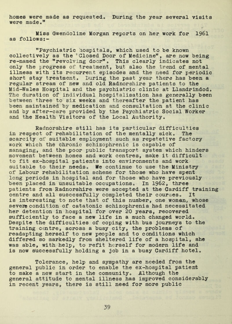 homes were made as requested* During the year several visits were madee” Miss Gwendoline Morgan reports on her work for 1961 as follows?- Psychiatric hospitals, which used to be known collectively as the 'Closed Door of Medicine, are now being re-named the revolving door* This clearly indicates not only the progress of treatment, but also the trend of mental illness with its recurrent episodes and the need for periodic short stay treatment* During the past year there has been a regular stream of new and old Radnorshire patients to the Mid-Wales Hospital and the psychiatric clinic at Llandrindod* The duration of individual hospitalisation has generally been between three to six weeks and thereafter the patient has been maintained by medication and consultation at the clinic and by after-care provided by the Psychiatric Social Worker and the Health Visitors of the Local Authority. Radnorshire still has its particular difficulties in respect of rehabilitation of the mentally sick* The scarcity of suitable employment such as repetetive factory work which the chronic schizophrenic is capable of managing, and the poor public transport system which hinders movement between homes and work centres, make it difficult to fit ex-hospital patients into environments and work suitable to their needs* We continue to use the Ministry of Labour rehabilitation scheme for those who have spent long periods in hospital and for those who have previously been placed in unsuitable occupations* In 1962, three patients from Radnorshire were accepted at the Cardiff training centre and all successfully completed their courses* It is interesting to note that of this number, one woman, whose severe condition of catatonic schizophrenia had necessitated her detention in hospital for over 20 years, recovered sufficiently to face a new life in a much changed world* Despite the difficulties of coping with bus journeys to the training centre, across a busy city, the problems of readapting herself to new people and to conditions which differed so markedly from sheltered life of a hospital, she was able, with help, to refit herself for modern life and is now successfully holding a job in a busy Cardiff hotel* Tolerance, help and sympathy are needed from the general public in order to enable the ex-hospital patient to make a new start in the community* Although the general attitude to mental illness has improved considerably in recent years, there is still need for more public 59