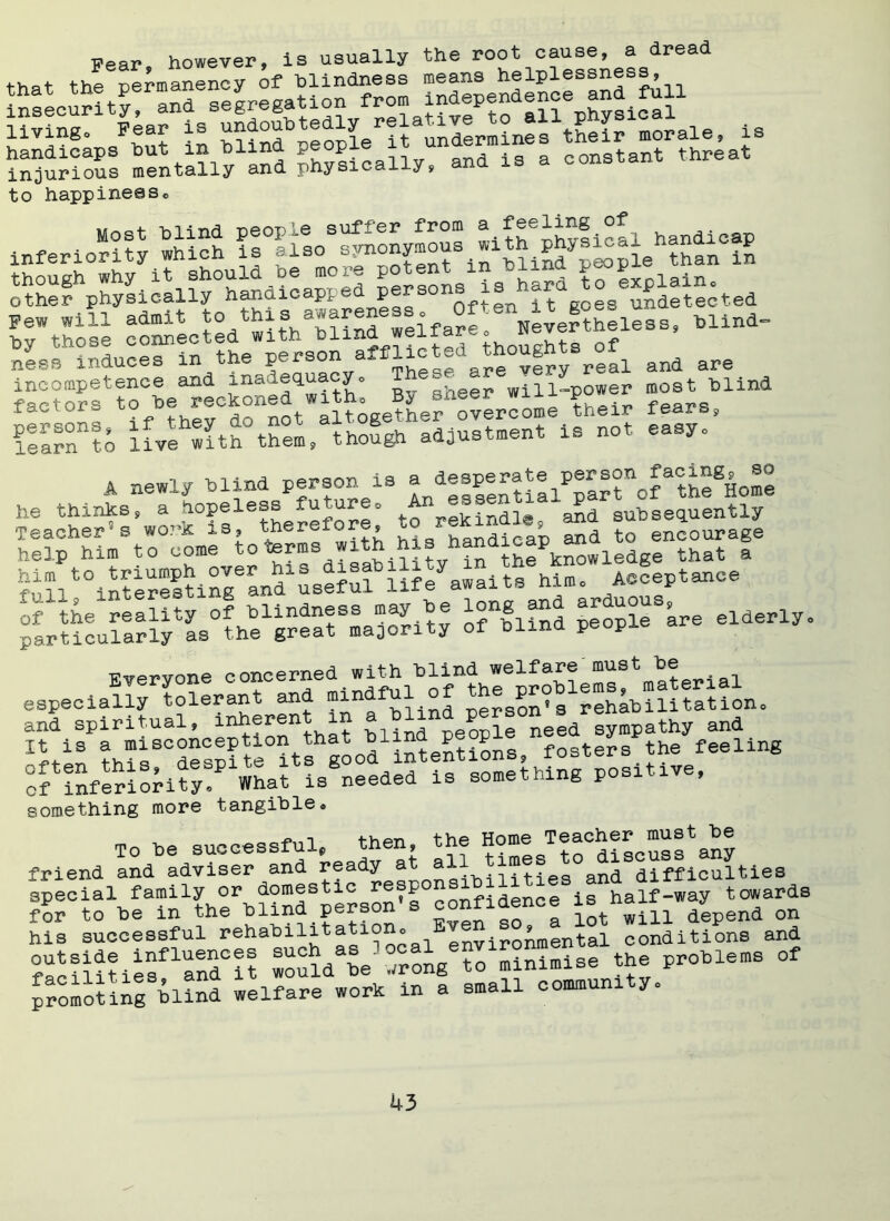 is Fear however, is usually the root cause, a dread living0 Pear is handicaps hut m bima P®°P^ . constant threat injurious mentally and physically, and is a cons to happinesso other^physically°handicapped P®^sons is tiard to explain, Few will admit ^h^^Snd wllfa^e N^heless, blind- hv those connected with bima weiiai ,, f ness induces in the P^rs0^ a TheSe are very real and are incompetence and inadequacy. will-power most blind factors ^f^h-crnotWaPt;getL8rh:Perrome ’heir fears, ItlZ lo live^ith them, though adjustment is not easy, A newly blind person is a 'd®||®ntialPpar°nof the^ome he thinks, a hopeless fu^uo pekindl@ and subsequently Teacher3s wor& is, thereior , ^ han(iieai) and to encourage Fvervone concerned with blind welfare must be especially^olerant and mindful of ^ Proems material^ PrSf^oh^^ls^dSlfs^thlng positive, something more tangiblee To be successful, then the f^/^^LSsfany friend and adviser and ready at and difficulties special family or domestic resp , * half-way towards for to be in the blind person’s confidence 7^^ on his successful rehabilitation. environmental conditions and °facnmtsflandC?t ^oSd'be wrong to minimise the problems of promoting blind welfare work in a small commum y.