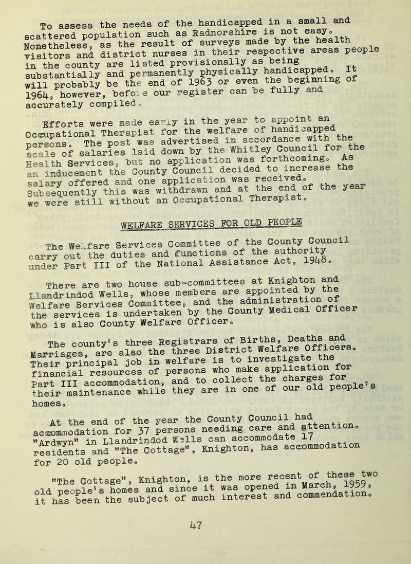 To assess the needs of the handicapped in a small and scattered population such as Radnorshire is not easy. Nonethelessp as the result of surveys made by the health visitors and district nurses in their respective areas peop in the county are listed provisionally as being substantially and permanently physically handicapped® It will ^ob^ly be the end of 1963 or even the beginning of 1964, however, befoie our register can be fully and accurately compiled® Efforts were made ea-iy in the year to appoint an Occupational Therapist for the welfare of handicapped personso The post was advertised in accordance with the scale of salaries laid down by the Whitley Council for the Health Services9 but no application was fcrthcomingo As an inducement the County Council decided to_increase th„ salary offered and one application was received® Subsequently this was withdrawn and at the end of th, yea we were still without an Occupational Therapist® WELFARE SERVICES FOR OLD .PEOPIjS The Welfare Services Committee of the County Council carry out the duties and functions of the authority under Part III of the National Assistance Act, 194bo There are two house sub-committees at Knighton and Llandrindod Wells, whose members are appointed by the Welfare Services Commit tee s and the adminis r * the services is undertaken by the County Medical Offi who is also County Welfare Officer® The county0s three Registrars of Births, deaths and MarSage“e also the three District Welfare Officers. Their principal job in welfare is to investigate the financial resources of persons who make application for Par? UI accommodation, and to collect the charges for their maintenance while they are in one of our old people s homes® At the end of the year the County Council had accommodation for 37 persons needing care and attention. Ardwvn in Llandrindod Kells can accommodate 1/ residents and The Cottage, Knighton, has accommodation for 20 old people® The Cottage, Knighton, is the more re°®“t *he®*g|w0 rild neoilp® s homes and since it was opened m March, l^by* ithis been the subject of much interest and commendation.