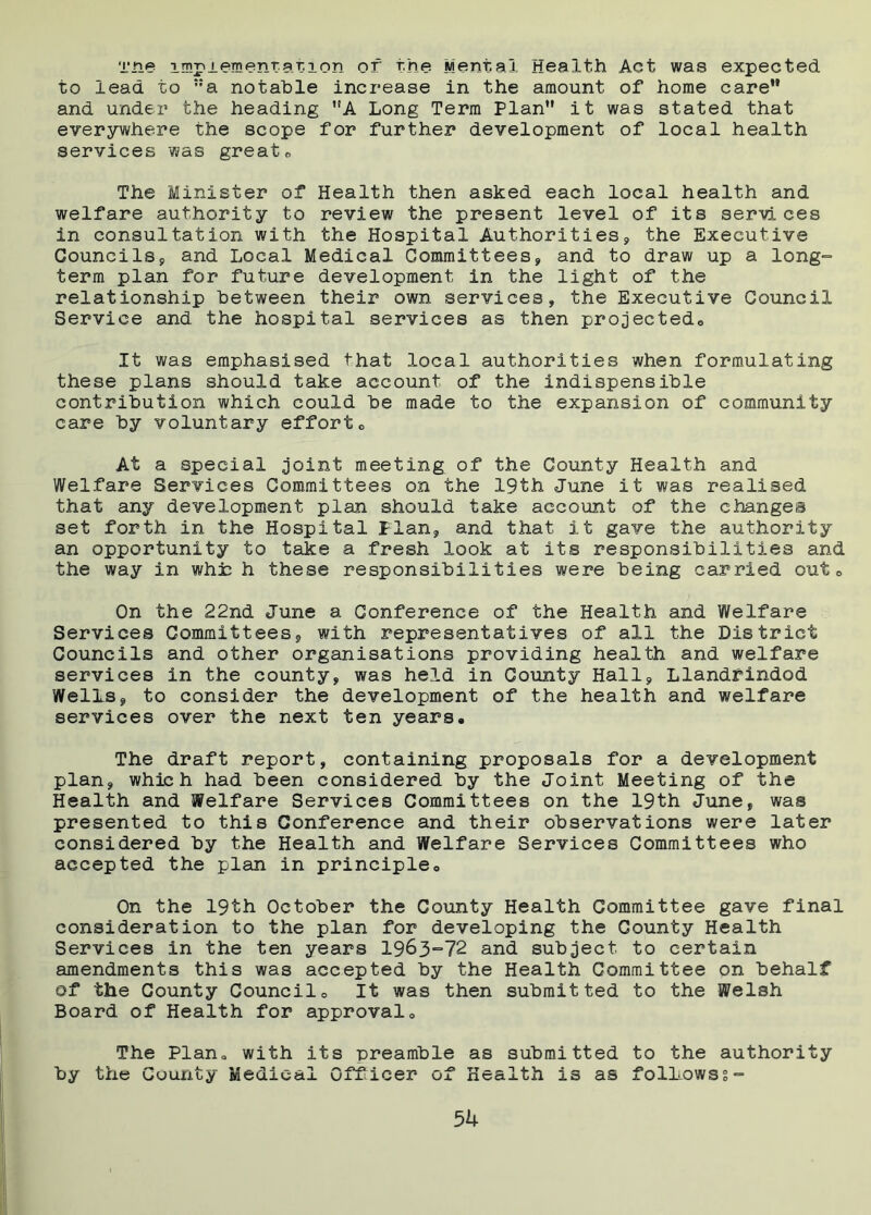 Tne implementation of the Mental Health Act was expected to lead to ::a notable increase in the amount of home care and under the heading A Long Term Plan it was stated that everywhere the scope for further development of local health services was greats The Minister of Health then asked each local health and welfare authority to review the present level of its services in consultation with the Hospital Authorities, the Executive Councils, and Local Medical Committees, and to draw up a long- term plan for future development in the light of the relationship between their own services, the Executive Council Service and the hospital services as then projected,. It was emphasised that local authorities when formulating these plans should take account of the indispensible contribution which could be made to the expansion of community care by voluntary effortc At a special joint meeting of the County Health and Welfare Services Committees on the 19th June it was realised that any development plan should take account of the changes set forth in the Hospital Plan, and that it gave the authority an opportunity to take a fresh look at its responsibilities and the way in whh h these responsibilities were being carried out 0 On the 22nd June a Conference of the Health and Welfare Services Committees, with representatives of all the District Councils and other organisations providing health and welfare services in the county, was held in County Hall, Llandrindod Wells, to consider the development of the health and welfare services over the next ten years. The draft report, containing proposals for a development plan, which had been considered by the Joint Meeting of the Health and Welfare Services Committees on the 19th June, was presented to this Conference and their observations were later considered by the Health and Welfare Services Committees who accepted the plan in principle. On the 19th October the County Health Committee gave final consideration to the plan for developing the County Health Services in the ten years 1963=72 and subject to certain amendments this was accepted by the Health Committee on behalf of the County Council. It was then submitted to the Welsh Board of Health for approval. The Plan, with its preamble as submitted to the authority by the County Medical Officer of Health i3 as folLowss-