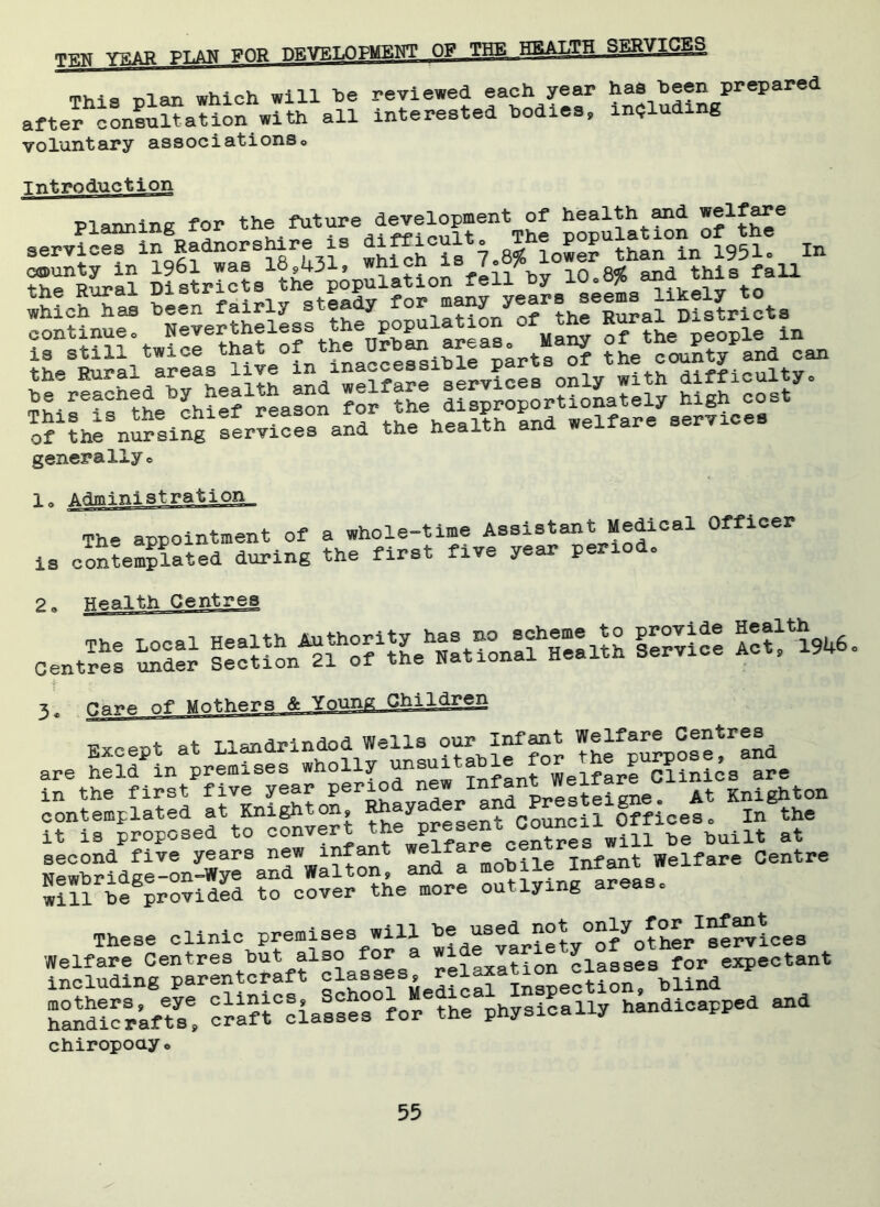 row vi'tB pt.an FOR DEVELOPMENT OF THE HEALTH SERVICES Thio nlan which will be reviewed each year has been prepared after conSu at ion with all interested bodies, including voluntary associationso Introduction Planning for the future development of health and welfare services lAadnorehire is In I^tlll^wfcrihafirthe^^L^areas Many of the Rural areas live £ services only wlthTfficulty. Thi^i^the^chief reason of the nursing services and the health ana wen generally c The appointment of a whole-time Assistant Medical Officer is contemplated during the first five year period, 2o Health Centres Centres ^dlr Seltion^f ol^he^atlontfHealth Service Act, 1946. Except at Llandrindod WeldLs ourJnfant ^f^IeHnd i^th^first^f iveSyear period new^Infant ^Welfare^Ciinics^are^^ irlrfr^Lftfinvert the^V^.ViU 2.^ S* Newbridge-on-Wye8an^Wa 1 ton, and a mobile Infant Welfare Centre will^e provided to cover the more outlying areas, chiropoay *