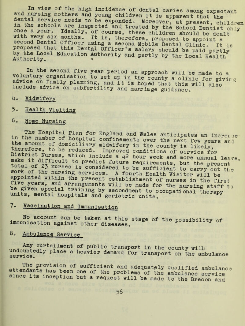 In view of the high incidence of dental caries among expectant and nursmg mothers and young children it is apparent that the denial service needs to he expapdedo Moreover, at present, children spools are inspected and treated by the School Dentist on y once a year. Ideally, of course, these children should be dealt with very six months. It is, therefore, proposed to appoint a second Dental Officer using a second Mobile Dental Clinic« It is proposed that this Dental Officer®s salary should be paid partly Authority°al Education Autbority and partly by the Local Health In the second five year period an approach will be made to a voluntary organisation to set up in the county a clinic for givir i advice on family planning, and it is hoped that this will also include advice on subfertility and marriage guidance0 service for more annual les/e, but the present to carry out the 60 Home Nursing ' l~ — ‘ ■■ M, ITI-I I IML'i . Hospital Plan for England and Wales anticipates an increese in .he number oi hospital confinements over the next few years ar. i ?~omic^llary midwifery in the county is likely, therefore, to be reducedo Improved conditions of District Nurses, which include a 42 hour week and make it difficult to predict future requirements, total of 23 nurses is considered to be sufficient services» A ^nrth Health Visitor will be wlthJn the Present establishment of nurses in the first live years, and arrangements will be made for the nursing staff to be given special training by secondment to occupational therapy units, mental hospitals and geriatric units,, 7® Vaccination and Immunisation . N° a?®ount can be taken at this stage of the possibility of immunisation against other diseases,, y 80 „ , curtailment of public transport in the county will service ? 1 06 3 heavier demand for transport on the ambulance atfpnrlorto0^181?,11 °f suffic1ent and adequately qualified ambulanc since *Sen of the Problems of the ambulance service its inception but a request will be made to the Brecon and