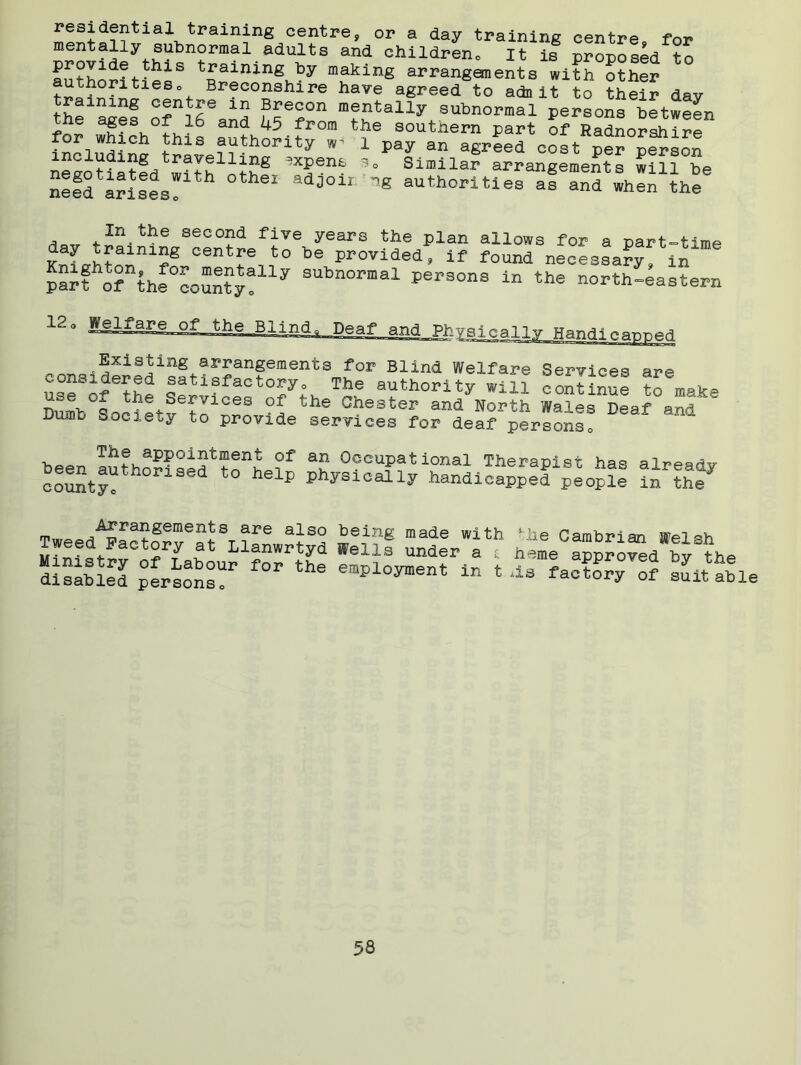 residential training centre, or a day training centre for ornvf^pyth1;lbn?rmal adults and children. It is proposed to provide this training by making arrangements with other authoritieso Breconshire have agreed to adnit to their day raining centre in Brecon mentally subnormal persons between he ages of 16 and 45 from the southern part of Radnorshire for which this authority 1 pay an agreed cost per person negotiatfd with 'T- 3* Sin,ilar arrangements will be nefd arilfs! adj011 8 authorl«es as and when the A . second- five years the plan allows for a part-time day training centre to be provided, if found necessary, in pSt o?nthreoun?y!lly SUbn0rmal per3°ns the north-eastern 12° Physically Handicapped Existing arrangements for Blind Welfare Services ar»e cons^ered satisfactory. The authority win continue to make n°e>°o the Services of the Chester and North Wales Deaf and Dumb Society to provide services for deaf persons! The appointment of an Occupational Therapist hnc* ni-r* beentauth°rised to help physically hSndica^efpIo^ tnl^ Arrangements are also being made with Tweed Factory at Llanwrtyd Wells under a £ Ministry of Labour for the employment in t disabled persons0 lhe Cambrian Welsh heme approved by the ils factory of suitable