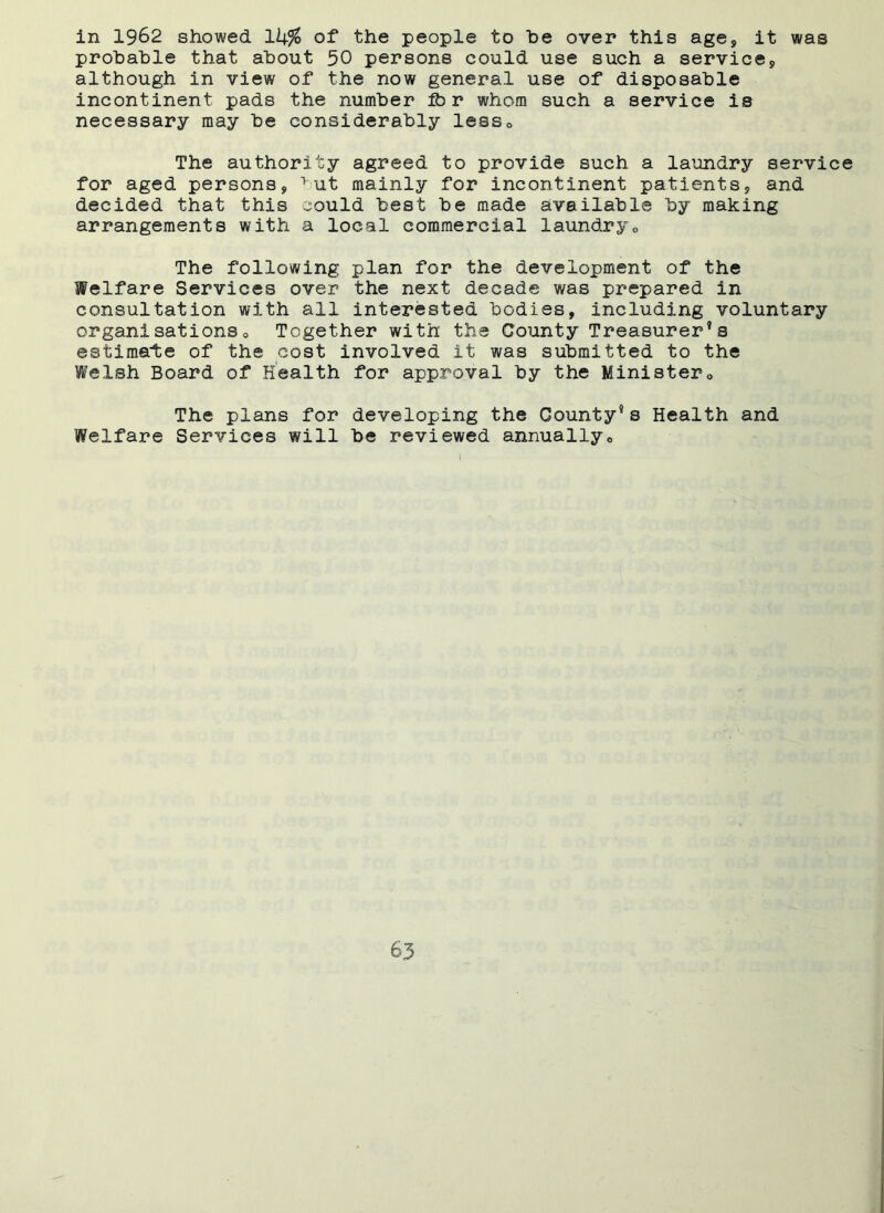 in 1962 showed lk% of the people to he over this age, it was probable that about 50 persons could use such a service9 although in view of the now general use of disposable incontinent pads the number ib r whom such a service is necessary may be considerably less0 The authority agreed to provide such a laundry service for aged persons, 1 ut mainly for incontinent patients, and decided that this could best be made available by making arrangements with a local commercial laundry0 The following plan for the development of the Welfare Services over the next decade was prepared in consultation with all interested bodies, including voluntary organ!sations0 Together with the County Treasurer’s estimate of the cost involved it was submitted to the Welsh Board of Health for approval by the Ministep0 The plans for developing the County9 s Health and Welfare Services will be reviewed annually0
